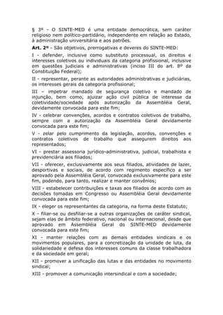 § 3º - O SINTE-MED é uma entidade democrática, sem caráter
religioso nem político-partidário, independente em relação ao Estado,
à administração universitária e aos patrões.
Art. 2º - São objetivos, prerrogativas e deveres do SINTE-MED:
I - defender, inclusive como substituto processual, os direitos e
interesses coletivos ou individuais da categoria profissional, inclusive
em questões judiciais e administrativas (inciso III do art. 8º da
Constituição Federal);
II - representar, perante as autoridades administrativas e judiciárias,
os interesses gerais da categoria profissional;
III – impetrar mandado de segurança coletivo e mandado de
injunção, bem como, ajuizar ação civil pública de interesse da
coletividade/sociedade após autorização da Assembléia Geral,
devidamente convocada para este fim;
IV - celebrar convenções, acordos e contratos coletivos de trabalho,
sempre com a autorização da Assembléia Geral devidamente
convocada para este fim;
V - zelar pelo cumprimento da legislação, acordos, convenções e
contratos coletivos de trabalho que assegurem direitos aos
representados;
VI - prestar assessoria jurídico-administrativa, judicial, trabalhista e
previdenciária aos filiados;
VII - oferecer, exclusivamente aos seus filiados, atividades de lazer,
desportivas e sociais, de acordo com regimento específico a ser
aprovado pela Assembléia Geral, convocada exclusivamente para este
fim, podendo, para tanto, realizar e manter convênios;
VIII - estabelecer contribuições e taxas aos filiados de acordo com as
decisões tomadas em Congresso ou Assembléia Geral devidamente
convocada para este fim;
IX - eleger os representantes da categoria, na forma deste Estatuto;
X - filiar-se ou desfiliar-se a outras organizações de caráter sindical,
sejam elas de âmbito federativo, nacional ou internacional, desde que
aprovado em Assembléia Geral do SINTE-MED devidamente
convocada para este fim;
XI - manter relações com as demais entidades sindicais e os
movimentos populares, para a concretização da unidade de luta, da
solidariedade e defesa dos interesses comuns da classe trabalhadora
e da sociedade em geral;
XII - promover a unificação das lutas e das entidades no movimento
sindical;
XIII - promover a comunicação intersindical e com a sociedade;
 