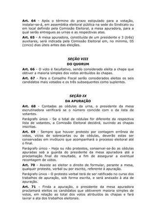 Art. 64 - Após o término do prazo estipulado para a votação,
instalar-se-á, em assembléia eleitoral pública na sede do Sindicato ou
em local definido pela Comissão Eleitoral, a mesa apuradora, para a
qual serão entregues as urnas e as respectivas atas.
Art. 65 - A mesa apuradora, constituída de um presidente e 3 (três)
auxiliares, será indicada pela Comissão Eleitoral em, no mínimo, 05
(cinco) dias úteis antes das eleições.



                            SEÇÃO VIII
                            DO QUORUM
Art. 66 - O voto é facultativo, sendo considerado eleita a chapa que
obtiver a maioria simples dos votos atribuídos às chapas.
Art. 67 - Para o Conselho Fiscal serão considerados eleitos os seis
candidatos mais votados e os três subsequentes como suplentes.



                              SEÇÃO IX
                           DA APURAÇÃO
Art. 68 - Contadas as cédulas da urna, o presidente da mesa
escrutinadora verificará se o número coincide com o da lista de
votantes.
Parágrafo único - Se o total de cédulas for diferente da respectiva
lista de votantes, a Comissão Eleitoral decidirá, ouvindo as chapas
inscritas.
Art. 69 - Sempre que houver protesto por contagem errônea de
votos, vícios de sobrecartas ou de cédulas, deverão estas ser
conservadas em invólucro que acompanhará o processo eleitoral até
o final.
Parágrafo único - Haja ou não protestos, conservar-se-ão as cédulas
apuradas sob a guarda do presidente da mesa apuradora até a
proclamação final do resultado, a fim de assegurar a eventual
recontagem de votos.
Art. 70 - Assiste ao eleitor o direito de formular, perante a mesa,
qualquer protesto, verbal ou por escrito, referente à apuração.
Parágrafo único - O protesto verbal terá de ser ratificado no curso dos
trabalhos de apuração, sob forma escrita, e será anexado à ata de
apuração.
Art. 71 - Finda a apuração, o presidente da mesa apuradora
proclamará eleitos os candidatos que obtiverem maioria simples de
votos, em relação ao total dos votos atribuídos às chapas e fará
lavrar a ata dos trabalhos eleitorais.
 