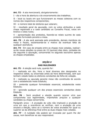 Art. 72 - A ata mencionará, obrigatoriamente:
I - dia e hora da abertura e do encerramento dos trabalhos;
II - local ou locais em que funcionaram as mesas coletoras com os
nomes dos respectivos componentes;
III - o número total de eleitores que votaram;
IV - resultado geral da apuração, com os votos atribuídos a cada
chapa registrada e a cada candidato ao Conselho Fiscal, votos em
branco e votos nulos;
V - apresentação dos protestos, fazendo-se relato sucinto de cada
protesto formulado perante a mesa.
Art. 73 - A ata será assinada pelo presidente, demais membros da
mesa e fiscais, esclarecendo-se o motivo da eventual falta de
qualquer assinatura.
Art. 74 - Em caso de empate entre as chapas mais votadas, realizar-
se-ão novas eleições no prazo de 15 (quinze) dias úteis, contados do
dia seguinte à apuração, concorrendo no segundo escrutínio apenas
as chapas empatadas.


                              SEÇÃO X
                         DAS NULIDADES
Art. 75 - A eleição será nula, quando for:
I - realizada em dia, hora e local diversos dos designados no
respectivo edital, ou encerrada antes da hora determinada, sem que
tenham votado todos os eleitores constantes da folha de votação.
II - realizada ou apurada perante mesa não constituída de acordo
com o estabelecido neste Estatuto;
III - preterida qualquer formalidade essencial, estabelecida neste
Estatuto;
IV - ignorado qualquer um dos prazos essenciais constantes deste
Estatuto.
Art. 76 - Será anulável a eleição quando ocorrer vício que
comprometa sua legitimidade, importando prejuízo a qualquer
candidato ou chapa concorrente.
Parágrafo único - A anulação do voto não implicará a anulação da
urna em que a ocorrência se verificar, nem a anulação da urna
anulará a eleição, salvo se o número de votos anulados for igual ou
superior ao da diferença final entre as duas chapas mais votadas.
Art. 77 - A nulidade não poderá ser invocada por quem lhe der
causa, nem beneficiar ao seu responsável.
 