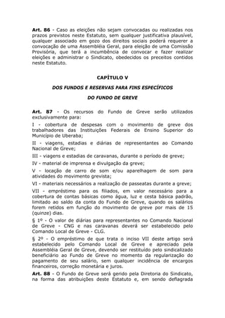 Art. 86 - Caso as eleições não sejam convocadas ou realizadas nos
prazos previstos neste Estatuto, sem qualquer justificativa plausível,
qualquer associado em gozo dos direitos sociais poderá requerer a
convocação de uma Assembléia Geral, para eleição de uma Comissão
Provisória, que terá a incumbência de convocar e fazer realizar
eleições e administrar o Sindicato, obedecidos os preceitos contidos
neste Estatuto.


                            CAPÍTULO V

        DOS FUNDOS E RESERVAS PARA FINS ESPECÍFICOS

                        DO FUNDO DE GREVE


Art. 87 - Os recursos do Fundo de Greve serão utilizados
exclusivamente para:
I - cobertura de despesas com o movimento de greve dos
trabalhadores das Instituições Federais de Ensino Superior do
Município de Uberaba;
II - viagens, estadias e diárias de representantes ao Comando
Nacional de Greve;
III - viagens e estadias de caravanas, durante o período de greve;
IV - material de imprensa e divulgação da greve;
V - locação de carro de som e/ou aparelhagem de som para
atividades do movimento grevista;
VI - materiais necessários a realização de passeatas durante a greve;
VII - empréstimo para os filiados, em valor necessário para a
cobertura de contas básicas como água, luz e cesta básica padrão,
limitado ao saldo da conta do Fundo de Greve, quando os salários
forem retidos em função do movimento de greve por mais de 15
(quinze) dias.
§ 1º - O valor de diárias para representantes no Comando Nacional
de Greve - CNG e nas caravanas deverá ser estabelecido pelo
Comando Local de Greve - CLG.
§ 2º - O empréstimo de que trata o inciso VII deste artigo será
estabelecido pelo Comando Local de Greve e apreciado pela
Assembléia Geral de Greve, devendo ser restituído pelo sindicalizado
beneficiário ao Fundo de Greve no momento da regularização do
pagamento de seu salário, sem qualquer incidência de encargos
financeiros, correção monetária e juros.
Art. 88 - O Fundo de Greve será gerido pela Diretoria do Sindicato,
na forma das atribuições deste Estatuto e, em sendo deflagrada
 