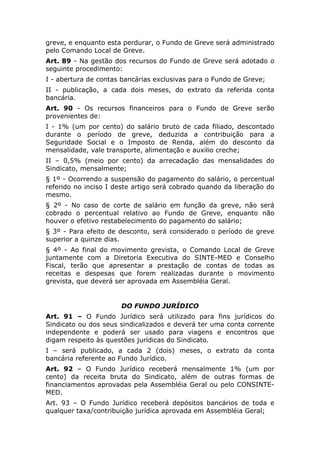 greve, e enquanto esta perdurar, o Fundo de Greve será administrado
pelo Comando Local de Greve.
Art. 89 - Na gestão dos recursos do Fundo de Greve será adotado o
seguinte procedimento:
I - abertura de contas bancárias exclusivas para o Fundo de Greve;
II - publicação, a cada dois meses, do extrato da referida conta
bancária.
Art. 90 - Os recursos financeiros para o Fundo de Greve serão
provenientes de:
I - 1% (um por cento) do salário bruto de cada filiado, descontado
durante o período de greve, deduzida a contribuição para a
Seguridade Social e o Imposto de Renda, além do desconto da
mensalidade, vale transporte, alimentação e auxilio creche;
II – 0,5% (meio por cento) da arrecadação das mensalidades do
Sindicato, mensalmente;
§ 1º - Ocorrendo a suspensão do pagamento do salário, o percentual
referido no inciso I deste artigo será cobrado quando da liberação do
mesmo.
§ 2º - No caso de corte de salário em função da greve, não será
cobrado o percentual relativo ao Fundo de Greve, enquanto não
houver o efetivo restabelecimento do pagamento do salário;
§ 3º - Para efeito de desconto, será considerado o período de greve
superior a quinze dias.
§ 4º - Ao final do movimento grevista, o Comando Local de Greve
juntamente com a Diretoria Executiva do SINTE-MED e Conselho
Fiscal, terão que apresentar a prestação de contas de todas as
receitas e despesas que forem realizadas durante o movimento
grevista, que deverá ser aprovada em Assembléia Geral.


                      DO FUNDO JURÍDICO
Art. 91 – O Fundo Jurídico será        utilizado para fins jurídicos do
Sindicato ou dos seus sindicalizados   e deverá ter uma conta corrente
independente e poderá ser usado         para viagens e encontros que
digam respeito às questões jurídicas   do Sindicato.
I – será publicado, a cada 2 (dois) meses, o extrato da conta
bancária referente ao Fundo Jurídico.
Art. 92 – O Fundo Jurídico receberá mensalmente 1% (um por
cento) da receita bruta do Sindicato, além de outras formas de
financiamentos aprovadas pela Assembléia Geral ou pelo CONSINTE-
MED.
Art. 93 – O Fundo Jurídico receberá depósitos bancários de toda e
qualquer taxa/contribuição jurídica aprovada em Assembléia Geral;
 
