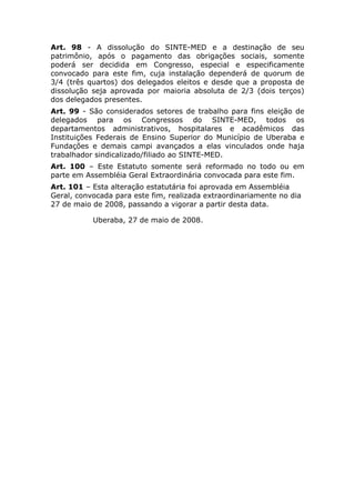 Art. 98 - A dissolução do SINTE-MED e a destinação de seu
patrimônio, após o pagamento das obrigações sociais, somente
poderá ser decidida em Congresso, especial e especificamente
convocado para este fim, cuja instalação dependerá de quorum de
3/4 (três quartos) dos delegados eleitos e desde que a proposta de
dissolução seja aprovada por maioria absoluta de 2/3 (dois terços)
dos delegados presentes.
Art. 99 - São considerados setores de trabalho para fins eleição de
delegados para os Congressos do SINTE-MED, todos os
departamentos administrativos, hospitalares e acadêmicos das
Instituições Federais de Ensino Superior do Município de Uberaba e
Fundações e demais campi avançados a elas vinculados onde haja
trabalhador sindicalizado/filiado ao SINTE-MED.
Art. 100 – Este Estatuto somente será reformado no todo ou em
parte em Assembléia Geral Extraordinária convocada para este fim.
Art. 101 – Esta alteração estatutária foi aprovada em Assembléia
Geral, convocada para este fim, realizada extraordinariamente no dia
27 de maio de 2008, passando a vigorar a partir desta data.

           Uberaba, 27 de maio de 2008.
 