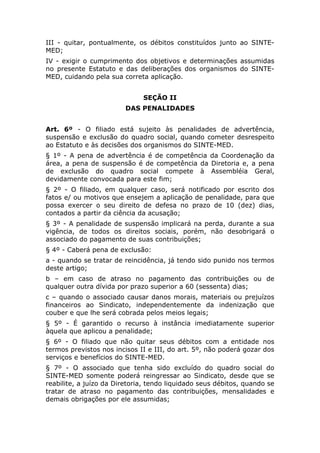 III - quitar, pontualmente, os débitos constituídos junto ao SINTE-
MED;
IV - exigir o cumprimento dos objetivos e determinações assumidas
no presente Estatuto e das deliberações dos organismos do SINTE-
MED, cuidando pela sua correta aplicação.


                              SEÇÃO II
                         DAS PENALIDADES


Art. 6º - O filiado está sujeito às penalidades de advertência,
suspensão e exclusão do quadro social, quando cometer desrespeito
ao Estatuto e às decisões dos organismos do SINTE-MED.
§ 1º - A pena de advertência é de competência da Coordenação da
área, a pena de suspensão é de competência da Diretoria e, a pena
de exclusão do quadro social compete à Assembléia Geral,
devidamente convocada para este fim;
§ 2º - O filiado, em qualquer caso, será notificado por escrito dos
fatos e/ ou motivos que ensejem a aplicação de penalidade, para que
possa exercer o seu direito de defesa no prazo de 10 (dez) dias,
contados a partir da ciência da acusação;
§ 3º - A penalidade de suspensão implicará na perda, durante a sua
vigência, de todos os direitos sociais, porém, não desobrigará o
associado do pagamento de suas contribuições;
§ 4º - Caberá pena de exclusão:
a - quando se tratar de reincidência, já tendo sido punido nos termos
deste artigo;
b – em caso de atraso no pagamento das contribuições ou de
qualquer outra dívida por prazo superior a 60 (sessenta) dias;
c – quando o associado causar danos morais, materiais ou prejuízos
financeiros ao Sindicato, independentemente da indenização que
couber e que lhe será cobrada pelos meios legais;
§ 5º - É garantido o recurso à instância imediatamente superior
àquela que aplicou a penalidade;
§ 6º - O filiado que não quitar seus débitos com a entidade nos
termos previstos nos incisos II e III, do art. 5º, não poderá gozar dos
serviços e benefícios do SINTE-MED.
§ 7º - O associado que tenha sido excluído do quadro social do
SINTE-MED somente poderá reingressar ao Sindicato, desde que se
reabilite, a juízo da Diretoria, tendo liquidado seus débitos, quando se
tratar de atraso no pagamento das contribuições, mensalidades e
demais obrigações por ele assumidas;
 