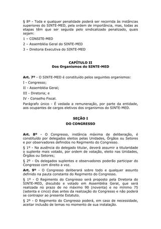 § 8º - Toda e qualquer penalidade poderá ser recorrida às instâncias
superiores do SINTE-MED, pela ordem de importância, mas, todas as
etapas têm que ser seguida pelo sindicalizado penalizado, quais
sejam:
1 – CONSITE-MED
2 – Assembléia Geral do SINTE-MED
3 – Diretoria Executiva do SINTE-MED



                             CAPÍTULO II
                     Dos Organismos do SINTE-MED


Art. 7º - O SINTE-MED é constituído pelos seguintes organismos:
I - Congresso;
II - Assembléia Geral;
III - Diretoria; e
IV - Conselho Fiscal.
Parágrafo único - É vedada a remuneração, por parte da entidade,
aos ocupantes de cargos eletivos dos organismos do SINTE-MED.


                              SEÇÃO I
                           DO CONGRESSO


Art. 8º - O Congresso, instância máxima de deliberação, é
constituído por delegados eleitos pelas Unidades, Órgãos ou Setores
e por observadores definidos no Regimento do Congresso.
§ 1º - Na ausência do delegado titular, deverá assumir a titularidade
o suplente mais votado, por ordem de votação, eleito nas Unidades,
Órgãos ou Setores;
§ 2º - Os delegados suplentes e observadores poderão participar do
Congresso com direito a voz.
Art. 9º - O Congresso deliberará sobre todo e qualquer assunto
definido na pauta constante do Regimento do Congresso.
§ 1º - O Regimento do Congresso será proposto pela Diretoria do
SINTE-MED, discutido e votado em Assembléia Geral, que será
realizada no prazo de no máximo 90 (noventa) e no mínimo 75
(setenta e cinco) dias antes da realização do Congresso e não poderá
se contrapor ao presente Estatuto.
§ 2º - O Regimento do Congresso poderá, em caso de necessidade,
aceitar inclusão de temas no momento de sua instalação.
 