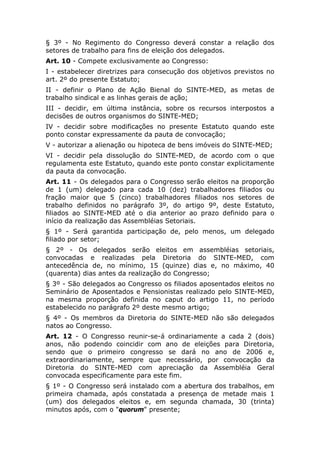 § 3º - No Regimento do Congresso deverá constar a relação dos
setores de trabalho para fins de eleição dos delegados.
Art. 10 - Compete exclusivamente ao Congresso:
I - estabelecer diretrizes para consecução dos objetivos previstos no
art. 2º do presente Estatuto;
II - definir o Plano de Ação Bienal do SINTE-MED, as metas de
trabalho sindical e as linhas gerais de ação;
III - decidir, em última instância, sobre os recursos interpostos a
decisões de outros organismos do SINTE-MED;
IV - decidir sobre modificações no presente Estatuto quando este
ponto constar expressamente da pauta de convocação;
V - autorizar a alienação ou hipoteca de bens imóveis do SINTE-MED;
VI - decidir pela dissolução do SINTE-MED, de acordo com o que
regulamenta este Estatuto, quando este ponto constar explicitamente
da pauta da convocação.
Art. 11 - Os delegados para o Congresso serão eleitos na proporção
de 1 (um) delegado para cada 10 (dez) trabalhadores filiados ou
fração maior que 5 (cinco) trabalhadores filiados nos setores de
trabalho definidos no parágrafo 3º, do artigo 9º, deste Estatuto,
filiados ao SINTE-MED até o dia anterior ao prazo definido para o
início da realização das Assembléias Setoriais.
§ 1º - Será garantida participação de, pelo menos, um delegado
filiado por setor;
§ 2º - Os delegados serão eleitos em assembléias setoriais,
convocadas e realizadas pela Diretoria do SINTE-MED, com
antecedência de, no mínimo, 15 (quinze) dias e, no máximo, 40
(quarenta) dias antes da realização do Congresso;
§ 3º - São delegados ao Congresso os filiados aposentados eleitos no
Seminário de Aposentados e Pensionistas realizado pelo SINTE-MED,
na mesma proporção definida no caput do artigo 11, no período
estabelecido no parágrafo 2º deste mesmo artigo;
§ 4º - Os membros da Diretoria do SINTE-MED não são delegados
natos ao Congresso.
Art. 12 - O Congresso reunir-se-á ordinariamente a cada 2 (dois)
anos, não podendo coincidir com ano de eleições para Diretoria,
sendo que o primeiro congresso se dará no ano de 2006 e,
extraordinariamente, sempre que necessário, por convocação da
Diretoria do SINTE-MED com apreciação da Assembléia Geral
convocada especificamente para este fim.
§ 1º - O Congresso será instalado com a abertura dos trabalhos, em
primeira chamada, após constatada a presença de metade mais 1
(um) dos delegados eleitos e, em segunda chamada, 30 (trinta)
minutos após, com o "quorum" presente;
 