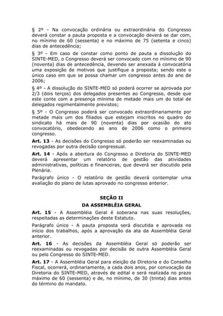 § 2º - Na convocação ordinária ou extraordinária do Congresso
deverá constar a pauta proposta e a convocação deverá se dar com,
no mínimo de 60 (sessenta) e no máximo de 75 (setenta e cinco)
dias de antecedência;
§ 3º - Em caso de constar como ponto de pauta a dissolução do
SINTE-MED, o Congresso deverá ser convocado com no mínimo de 90
(noventa) dias de antecedência, devendo ser anexada à convocatória
uma exposição de motivos que justifique a proposta; sendo este o
único caso em que se possa chamar um congresso antes do ano de
2006;
§ 4º - A dissolução do SINTE-MED só poderá ocorrer se aprovada por
2/3 (dois terços) dos delegados presentes ao Congresso, desde que
este conte com a presença mínima de metade mais um do total de
delegados regimentalmente previstos;
§ 5º - O Congresso poderá ser convocado extraordinariamente por
metade mais um dos filiados que estejam inscritos no quadro do
sindicato há mais de 90 (noventa) dias por ocasião do ato
convocatório, obedecendo ao ano de 2006 como o primeiro
congresso.
Art. 13 - As decisões do Congresso só poderão ser reexaminadas ou
revogadas por outra decisão congressual.
Art. 14 - Após a abertura do Congresso a Diretoria do SINTE-MED
deverá apresentar um relatório de gestão das atividades
administrativas, políticas e financeiras, que deverá ser discutido pela
Plenária.
Parágrafo único - O relatório de gestão deverá contemplar uma
avaliação do plano de lutas aprovado no congresso anterior.


                              SEÇÃO II
                      DA ASSEMBLÉIA GERAL
Art. 15 - A Assembléia Geral é soberana nas suas resoluções,
respeitadas as determinações deste Estatuto.
Parágrafo único - A pauta proposta será discutida e aprovada no
início dos trabalhos, após a aprovação da ata da Assembléia Geral
anterior.
Art. 16 - As decisões da Assembléia Geral só poderão ser
reexaminadas ou revogadas por decisão de outra Assembléia Geral
ou pelo Congresso do SINTE-MED.
Art. 17 - A Assembléia Geral para eleição da Diretoria e do Conselho
Fiscal, ocorrerá, ordinariamente, a cada dois anos, por convocação da
Diretoria do SINTE-MED, através de edital e será realizada no prazo
máximo de 60 (sessenta) e de, no mínimo, de 30 (trinta) dias antes
do término do mandato.
 