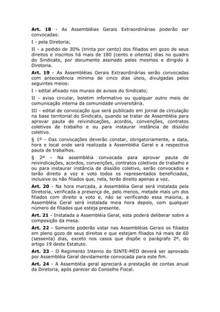 Art. 18 - As Assembléias Gerais Extraordinárias poderão ser
convocadas:
I - pela Diretoria;
II - a pedido de 30% (trinta por cento) dos filiados em gozo de seus
direitos e inscritos há mais de 180 (cento e oitenta) dias no quadro
do Sindicato, por documento assinado pelos mesmos e dirigido à
Diretoria.
Art. 19 - As Assembléias Gerais Extraordinárias serão convocadas
com antecedência mínima de cinco dias úteis, divulgadas pelos
seguintes meios:
I - edital afixado nos murais de avisos do Sindicato;
II - aviso circular, boletim informativo ou qualquer outro meio de
comunicação interna da comunidade universitária.
III - edital de convocação que será publicado em jornal de circulação
na base territorial do Sindicato, quando se tratar de Assembléia para
aprovar pauta de reivindicações, acordos, convenções, contratos
coletivos de trabalho e ou para instaurar instância de dissídio
coletivo.
§ 1º - Das convocações deverão constar, obrigatoriamente, a data,
hora e local onde será realizada a Assembléia Geral e a respectiva
pauta de trabalhos.
§ 2º - Na assembléia convocada para aprovar pauta de
reivindicações, acordos, convenções, contratos coletivos de trabalho e
ou para instaurar instância de dissídio coletivo, serão convocados e
terão direito a voz e voto todos os representados beneficiados,
inclusive os não filiados que, nela, terão direito apenas a voz.
Art. 20 - Na hora marcada, a Assembléia Geral será instalada pela
Diretoria, verificada a presença de, pelo menos, metade mais um dos
filiados com direito a voto e, não se verificando essa maioria, a
Assembléia Geral será instalada meia hora depois, com qualquer
número de filiados que esteja presente.
Art. 21 - Instalada a Assembléia Geral, esta poderá deliberar sobre a
composição da mesa.
Art. 22 - Somente poderão votar nas Assembléias Gerais os filiados
em pleno gozo de seus direitos e que estejam filiados há mais de 60
(sessenta) dias, exceto nos casos que dispõe o parágrafo 2º, do
artigo 19 deste Estatuto.
Art. 23 - O Regimento Interno do SINTE-MED deverá ser aprovado
por Assembléia Geral devidamente convocada para este fim.
Art. 24 - A Assembléia geral apreciará a prestação de contas anual
da Diretoria, após parecer do Conselho Fiscal.
 