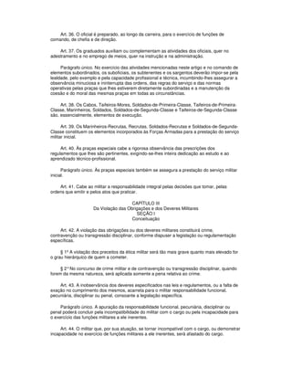 Art. 36. O oficial é preparado, ao longo da carreira, para o exercício de funções de
comando, de chefia e de direção.
Art. 37. Os graduados auxiliam ou complementam as atividades dos oficiais, quer no
adestramento e no emprego de meios, quer na instrução e na administração.
Parágrafo único. No exercício das atividades mencionadas neste artigo e no comando de
elementos subordinados, os suboficiais, os subtenentes e os sargentos deverão impor-se pela
lealdade, pelo exemplo e pela capacidade profissional e técnica, incumbindo-lhes assegurar a
observância minuciosa e ininterrupta das ordens, das regras do serviço e das normas
operativas pelas praças que lhes estiverem diretamente subordinadas e a manutenção da
coesão e do moral das mesmas praças em todas as circunstâncias.
Art. 38. Os Cabos, Taifeiros-Mores, Soldados-de-Primeira-Classe, Taifeiros-de-Primeira-
Classe, Marinheiros, Soldados, Soldados-de-Segunda-Classe e Taifeiros-de-Segunda-Classe
são, essencialmente, elementos de execução.
Art. 39. Os Marinheiros-Recrutas, Recrutas, Soldados-Recrutas e Soldados-de-Segunda-
Classe constituem os elementos incorporados às Forças Armadas para a prestação do serviço
militar inicial.
Art. 40. Às praças especiais cabe a rigorosa observância das prescrições dos
regulamentos que lhes são pertinentes, exigindo-se-lhes inteira dedicação ao estudo e ao
aprendizado técnico-profissional.
Parágrafo único. Às praças especiais também se assegura a prestação do serviço militar
inicial.
Art. 41. Cabe ao militar a responsabilidade integral pelas decisões que tomar, pelas
ordens que emitir e pelos atos que praticar.
CAPÍTULO III
Da Violação das Obrigações e dos Deveres Militares
SEÇÃO I
Conceituação
Art. 42. A violação das obrigações ou dos deveres militares constituirá crime,
contravenção ou transgressão disciplinar, conforme dispuser a legislação ou regulamentação
específicas.
§ 1º A violação dos preceitos da ética militar será tão mais grave quanto mais elevado for
o grau hierárquico de quem a cometer.
§ 2°No concurso de crime militar e de contravenção ou transgressão disciplinar, quando
forem da mesma natureza, será aplicada somente a pena relativa ao crime.
Art. 43. A inobservância dos deveres especificados nas leis e regulamentos, ou a falta de
exação no cumprimento dos mesmos, acarreta para o militar responsabilidade funcional,
pecuniária, disciplinar ou penal, consoante a legislação específica.
Parágrafo único. A apuração da responsabilidade funcional, pecuniária, disciplinar ou
penal poderá concluir pela incompatibilidade do militar com o cargo ou pela incapacidade para
o exercício das funções militares a ele inerentes.
Art. 44. O militar que, por sua atuação, se tornar incompatível com o cargo, ou demonstrar
incapacidade no exercício de funções militares a ele inerentes, será afastado do cargo.
 