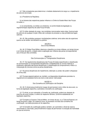 § 1º São competentes para determinar o imediato afastamento do cargo ou o impedimento
do exercício da função:
a) o Presidente da República;
b) os titulares das respectivas pastas militares e o Chefe do Estado-Maior das Forças
Armadas; e
c) os comandantes, os chefes e os diretores, na conformidade da legislação ou
regulamentação específica de cada Força Armada.
§ 2º O militar afastado do cargo, nas condições mencionadas neste artigo, ficará privado
do exercício de qualquer função militar até a solução do processo ou das providências legais
cabíveis.
Art. 45. São proibidas quaisquer manifestações coletivas, tanto sobre atos de superiores
quanto as de caráter reivindicatório ou político.
SEÇÃO II
Dos Crimes Militares
Art. 46. O Código Penal Militar relaciona e classifica os crimes militares, em tempo de paz
e em tempo de guerra, e dispõe sobre a aplicação aos militares das penas correspondentes
aos crimes por eles cometidos.
SEÇÃO III
Das Contravenções ou Transgressões Disciplinares
Art. 47. Os regulamentos disciplinares das Forças Armadas especificarão e classificarão
as contravenções ou transgressões disciplinares e estabelecerão as normas relativas à
amplitude e aplicação das penas disciplinares, à classificação do comportamento militar e à
interposição de recursos contra as penas disciplinares.
§ 1º As penas disciplinares de impedimento, detenção ou prisão não podem ultrapassar
30 (trinta) dias.
§ 2º À praça especial aplicam-se, também, as disposições disciplinares previstas no
regulamento do estabelecimento de ensino onde estiver matriculada.
SEÇÃO IV
Dos Conselhos de Justificação e de Disciplina
Art. 48. O oficial presumivelmente incapaz de permanecer como militar da ativa será, na
forma da legislação específica, submetido a Conselho de Justificação.
§ 1º O oficial, ao ser submetido a Conselho de Justificação, poderá ser afastado do
exercício de suas funções, a critério do respectivo Ministro, conforme estabelecido em
legislação específica.
§ 2º Compete ao Superior Tribunal Militar, em tempo de paz, ou a Tribunal Especial, em
tempo de guerra, julgar, em instância única, os processos oriundos dos Conselhos de
Justificação, nos casos previstos em lei específica.
§ 3º A Conselho de Justificação poderá, também, ser submetido o oficial da reserva
remunerada ou reformado, presumivelmente incapaz de permanecer na situação de inatividade
em que se encontra.
 