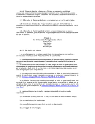 Art. 49. O Guarda-Marinha, o Aspirante-a-Oficial e as praças com estabilidade
assegurada, presumivelmente incapazes de permanecerem como militares da ativa, serão
submetidos a Conselho de Disciplina e afastados das atividades que estiverem exercendo, na
forma da regulamentação específica.
§ 1º O Conselho de Disciplina obedecerá a normas comuns às três Forças Armadas.
§ 2º Compete aos Ministros das Forças Singulares julgar, em última instância, os
processos oriundos dos Conselhos de Disciplina convocados no âmbito das respectivas Forças
Armadas.
§ 3º A Conselho de Disciplina poderá, também, ser submetida a praça na reserva
remunerada ou reformada, presumivelmente incapaz de permanecer na situação de inatividade
em que se encontra.
TÍTULO III
Dos Direitos e das Prerrogativas dos Militares
CAPÍTULO I
Dos Direitos
SEÇÃO I
Enumeração
Art. 50. São direitos dos militares:
I - a garantia da patente em toda a sua plenitude, com as vantagens, prerrogativas e
deveres a ela inerentes, quando oficial, nos termos da Constituição;
II - a percepção de remuneração correspondente ao grau hierárquico superior ou melhoria
da mesma quando, ao ser transferido para a inatividade, contar mais de 30 (trinta) anos de
serviço;
III - a remuneração calculada com base no soldo integral do posto ou graduação quando,
não contando 30 (trinta) anos de serviço, for transferido para a reserva remunerada, ex officio ,
por ter atingido a idade-limite de permanência em atividade no posto ou na graduação, ou ter
sido abrangido pela quota compulsória; e
II - o provento calculado com base no soldo integral do posto ou graduação que possuía
quando da transferência para a inatividade remunerada, se contar com mais de trinta anos de
serviço; (Redação dada pela Medida Provisória nº 2.215-10, de 31.8.2001)
III - o provento calculado com base no soldo integral do posto ou graduação quando, não
contando trinta anos de serviço, for transferido para a reserva remunerada, ex officio, por ter
atingido a idade-limite de permanência em atividade no posto ou na graduação, ou ter sido
abrangido pela quota compulsória; e (Redação dada pela Medida Provisória nº 2.215-10, de
31.8.2001)
IV - nas condições ou nas limitações impostas na legislação e regulamentação
específicas:
a) a estabilidade, quando praça com 10 (dez) ou mais anos de tempo de efetivo serviço;
b) o uso das designações hierárquicas;
c) a ocupação de cargo correspondente ao posto ou à graduação;
d) a percepção de remuneração;
 