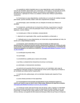 e) a assistência médico-hospitalar para si e seus dependentes, assim entendida como o
conjunto de atividades relacionadas com a prevenção, conservação ou recuperação da saúde,
abrangendo serviços profissionais médicos, farmacêuticos e odontológicos, bem como o
fornecimento, a aplicação de meios e os cuidados e demais atos médicos e paramédicos
necessários;
f) o funeral para si e seus dependentes, constituindo-se no conjunto de medidas tomadas
pelo Estado, quando solicitado, desde o óbito até o sepultamento condigno;
g) a alimentação, assim entendida como as refeições fornecidas aos militares em
atividade;
h) o fardamento, constituindo-se no conjunto de uniformes, roupa branca e roupa de
cama, fornecido ao militar na ativa de graduação inferior a terceiro-sargento e, em casos
especiais, a outros militares;
i) a moradia para o militar em atividade, compreendendo:
1 - alojamento em organização militar, quando aquartelado ou embarcado; e
2 - habitação para si e seus dependentes; em imóvel sob a responsabilidade da União, de
acordo com a disponibilidade existente.
j) o transporte, assim entendido como os meios fornecidos ao militar para seu
deslocamento por interesse do serviço; quando o deslocamento implicar em mudança de sede
ou de moradia, compreende também as passagens para seus dependentes e a translação das
respectivas bagagens, de residência a residência; (Revogada pela Medida Provisória nº 2.215-
10, de 31.8.2001)
l) a constituição de pensão militar;
m) a promoção;
n) a transferência a pedido para a reserva remunerada;
o) as férias, os afastamentos temporários do serviço e as licenças;
p) a demissão e o licenciamento voluntários;
q) o porte de arma quando oficial em serviço ativo ou em inatividade, salvo caso de
inatividade por alienação mental ou condenação por crimes contra a segurança do Estado ou
por atividades que desaconselhem aquele porte;
r) o porte de arma, pelas praças, com as restrições impostas pela respectiva Força
Armada; e
s) outros direitos previstos em leis específicas.
§ 1º A percepção da remuneração correspondente ao grau hierárquico superior ou
melhoria da mesma, a que se refere o item II deste artigo, obedecerá às seguintes condições:
(Revogado pela Medida Provisória nº 2.215-10, de 31.8.2001)
a) o oficial que contar mais de 30 (trinta) anos de serviço, após o ingresso na inatividade,
terá seus proventos calculados sobre o soldo correspondente ao posto imediato, se em sua
Força existir, em tempo de paz, posto superior ao seu, mesmo que de outro Corpo, Quadro,
Arma ou Serviço; se ocupante do último posto da hierarquia militar de sua Força, em tempo de
 