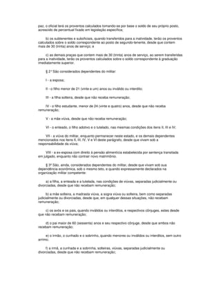 paz, o oficial terá os proventos calculados tomando-se por base o soldo de seu próprio posto,
acrescido de percentual fixado em legislação específica;
b) os subtenentes e suboficiais, quando transferidos para a inatividade, terão os proventos
calculados sobre o soldo correspondente ao posto de segundo-tenente, desde que contem
mais de 30 (trinta) anos de serviço; e
c) as demais praças que contem mais de 30 (trinta) anos de serviço, ao serem transferidas
para a inatividade, terão os proventos calculados sobre o soldo correspondente à graduação
imediatamente superior.
§ 2°São considerados dependentes do militar:
I - a esposa;
II - o filho menor de 21 (vinte e um) anos ou inválido ou interdito;
III - a filha solteira, desde que não receba remuneração;
IV - o filho estudante, menor de 24 (vinte e quatro) anos, desde que não receba
remuneração;
V - a mãe viúva, desde que não receba remuneração;
VI - o enteado, o filho adotivo e o tutelado, nas mesmas condições dos itens II, III e IV;
VII - a viúva do militar, enquanto permanecer neste estado, e os demais dependentes
mencionados nos itens II, III, IV, V e VI deste parágrafo, desde que vivam sob a
responsabilidade da viúva;
VIII - a ex-esposa com direito à pensão alimentícia estabelecida por sentença transitada
em julgado, enquanto não contrair novo matrimônio.
§ 3º São, ainda, considerados dependentes do militar, desde que vivam sob sua
dependência econômica, sob o mesmo teto, e quando expressamente declarados na
organização militar competente:
a) a filha, a enteada e a tutelada, nas condições de viúvas, separadas judicialmente ou
divorciadas, desde que não recebam remuneração;
b) a mãe solteira, a madrasta viúva, a sogra viúva ou solteira, bem como separadas
judicialmente ou divorciadas, desde que, em qualquer dessas situações, não recebam
remuneração;
c) os avós e os pais, quando inválidos ou interditos, e respectivos cônjuges, estes desde
que não recebam remuneração;
d) o pai maior de 60 (sessenta) anos e seu respectivo cônjuge, desde que ambos não
recebam remuneração;
e) o irmão, o cunhado e o sobrinho, quando menores ou inválidos ou interditos, sem outro
arrimo;
f) a irmã, a cunhada e a sobrinha, solteiras, viúvas, separadas judicialmente ou
divorciadas, desde que não recebam remuneração;
 