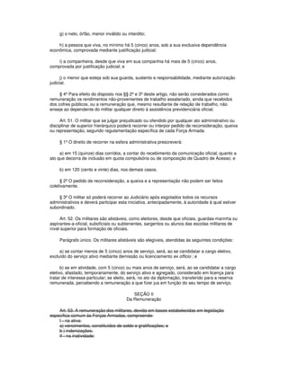 g) o neto, órfão, menor inválido ou interdito;
h) a pessoa que viva, no mínimo há 5 (cinco) anos, sob a sua exclusiva dependência
econômica, comprovada mediante justificação judicial;
i) a companheira, desde que viva em sua companhia há mais de 5 (cinco) anos,
comprovada por justificação judicial; e
j) o menor que esteja sob sua guarda, sustento e responsabilidade, mediante autorização
judicial.
§ 4º Para efeito do disposto nos §§ 2º e 3º deste artigo, não serão considerados como
remuneração os rendimentos não-provenientes de trabalho assalariado, ainda que recebidos
dos cofres públicos, ou a remuneração que, mesmo resultante de relação de trabalho, não
enseje ao dependente do militar qualquer direito à assistência previdenciária oficial.
Art. 51. O militar que se julgar prejudicado ou ofendido por qualquer ato administrativo ou
disciplinar de superior hierárquico poderá recorrer ou interpor pedido de reconsideração, queixa
ou representação, segundo regulamentação específica de cada Força Armada.
§ 1º O direito de recorrer na esfera administrativa prescreverá:
a) em 15 (quinze) dias corridos, a contar do recebimento da comunicação oficial, quanto a
ato que decorra de inclusão em quota compulsória ou de composição de Quadro de Acesso; e
b) em 120 (cento e vinte) dias, nos demais casos.
§ 2º O pedido de reconsideração, a queixa e a representação não podem ser feitos
coletivamente.
§ 3º O militar só poderá recorrer ao Judiciário após esgotados todos os recursos
administrativos e deverá participar esta iniciativa, antecipadamente, à autoridade à qual estiver
subordinado.
Art. 52. Os militares são alistáveis, como eleitores, desde que oficiais, guardas-marinha ou
aspirantes-a-oficial, suboficiais ou subtenentes, sargentos ou alunos das escolas militares de
nível superior para formação de oficiais.
Parágrafo único. Os militares alistáveis são elegíveis, atendidas às seguintes condições:
a) se contar menos de 5 (cinco) anos de serviço, será, ao se candidatar a cargo eletivo,
excluído do serviço ativo mediante demissão ou licenciamento ex officio ; e
b) se em atividade, com 5 (cinco) ou mais anos de serviço, será, ao se candidatar a cargo
eletivo, afastado, temporariamente, do serviço ativo e agregado, considerado em licença para
tratar de interesse particular; se eleito, será, no ato da diplomação, transferido para a reserva
remunerada, percebendo a remuneração a que fizer jus em função do seu tempo de serviço.
SEÇÃO II
Da Remuneração
Art. 53. A remuneração dos militares, devida em bases estabelecidas em legislação
específica comum às Forças Armadas, compreende:
I - na ativa:
a) vencimentos, constituídos de soldo e gratificações; e
b ) indenizações.
II - na inatividade:
 