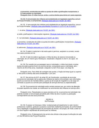 a) proventos, constituídos de soldo ou quotas de soldo e gratificações incorporáveis; e
b) indenizações na inatividade.
Parágrafo único. O militar fará jus, ainda, a outros direitos pecuniários em casos especiais.
Art. 53. A remuneração dos militares será estabelecida em legislação específica, comum
às Forças Armadas, e compreende: (Redação dada pela Lei nº 8.237, de 1991)
Art. 53. A remuneração dos militares será estabelecida em legislação específica, comum
às Forças Armadas. (Redação dada pela Medida Provisória nº 2.215-10, de 31.8.2001)
I - na ativa; (Redação dada pela Lei nº 8.237, de 1991)
a) soldo, gratificações e indenizações regulares; (Redação dada pela Lei nº 8.237, de 1991)
II - na inatividade: (Redação dada pela Lei nº 8.237, de 1991)
a) proventos, constituídos de soldo os quotas de soldo e gratificações incorporáveis; (Redação
dada pela Lei nº 8.237, de 1991)
b) adicionais. (Redação dada pela Lei nº 8.237, de 1991)
Art. 54. O soldo é irredutível e não está sujeito à penhora, seqüestro ou arresto, exceto
nos casos previstos em lei.
Art. 55. O valor do soldo é igual para o militar da ativa, da reserva remunerada ou
reformado, de um mesmo grau hierárquico, ressalvado o disposto no item II, do caput , do
artigo 50.
Art. 56. Por ocasião de sua passagem para a inatividade, o militar terá direito a tantas
quotas de soldo quantos forem os anos de serviço, computáveis para a inatividade, até o
máximo de 30 (trinta) anos, ressalvado o disposto no item III do caput , do artigo 50.
Parágrafo único. Para efeito de contagem das quotas, a fração de tempo igual ou superior
a 180 (cento e oitenta) dias será considerada 1 (um) ano.
Art. 57. Nos termos do § 9º, do artigo 93, da Constituição, a proibição de acumular
proventos de inatividade não se aplica aos militares da reserva remunerada e aos reformados
quanto ao exercício de mandato eletivo, quanto ao de função de magistério ou de cargo em
comissão ou quanto ao contrato para prestação de serviços técnicos ou especializados.
Art. 58. Os proventos de inatividade serão revistos sempre que, por motivo de alteração
do poder aquisitivo da moeda, se modificarem os vencimentos dos militares em serviço ativo.
Parágrafo único. Ressalvados os casos previstos em lei, os proventos da inatividade não
poderão exceder à remuneração percebida pelo militar da ativa no posto ou graduação
correspondente aos dos seus proventos.
SEÇÃO III
Da Promoção
Art. 59. O acesso na hierarquia militar, fundamentado principalmente no valor moral e
profissional, é seletivo, gradual e sucessivo e será feito mediante promoções, de conformidade
com a legislação e regulamentação de promoções de oficiais e de praças, de modo a obter-se
um fluxo regular e equilibrado de carreira para os militares.
Parágrafo único. O planejamento da carreira dos oficiais e das praças é atribuição de cada
um dos Ministérios das Forças Singulares.
 