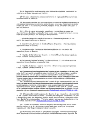 Art. 60. As promoções serão efetuadas pelos critérios de antigüidade, merecimento ou
escolha, ou, ainda, por bravura e post mortem .
§ 1º Em casos extraordinários e independentemente de vagas, poderá haver promoção
em ressarcimento de preterição.
§ 2º A promoção de militar feita em ressarcimento de preterição será efetuada segundo os
critérios de antigüidade ou merecimento, recebendo ele o número que lhe competir na escala
hierárquica, como se houvesse sido promovido, na época devida, pelo critério em que ora é
feita sua promoção.
Art. 61. A fim de manter a renovação, o equilíbrio e a regularidade de acesso nos
diferentes Corpos, Quadros, Armas ou Serviços, haverá anual e obrigatoriamente um número
fixado de vagas à promoção, nas proporções abaixo indicadas:
I - Almirantes-de-Esquadra, Generais-de-Exército e Tenentes-Brigadeiros - 1/4 (um
quarto) dos respectivos Corpos ou Quadros;
II - Vice-Almirantes, Generais-de-Divisão e Majores-Brigadeiros - 1/4 (um quarto) dos
respectivos Corpos ou Quadros;
III - Contra-Almirantes, Generais-de-Brigada e Brigadeiros - 1/4 (um quarto) dos
respectivos Corpos ou Quadros;
IV - Capitães-de-Mar-e-Guerra e Coronéis - no mínimo 1/8 (um oitavo) dos respectivos
Corpos, Quadros, Armas ou Serviços;
V - Capitães-de-Fragata e Tenentes-Coronéis - no mínimo 1/15 (um quinze avos) dos
respectivos Corpos, Quadros, Armas ou Serviços;
VI - Capitães-de-Corveta e Majores - no mínimo 1/20 (um vinte avos) dos respectivos
Corpos, Quadros, Armas ou Serviços; e
VII - Oficiais dos 3 (três) últimos postos dos Quadros de que trata a letra b , do item I, do
artigo 98, 1/4 (um quarto) para o último posto, no mínimo 1/10 (um décimo) para o penúltimo
posto, e no mínimo 1/15 (um quinze avos) para o antepenúltimo posto, dos respectivos
Quadros, exceto quando o último e o penúltimo postos forem Capitão-Tenente ou Capitão e 1º
Tenente, caso em que as proporções serão no mínimo 1/10 (um décimo) e 1/20 (um vinte
avos), respectivamente.
VII - Oficiais dos 3 (três) últimos postos dos Quadros de que tratam as alíneas b, d e f do
inciso I do artigo 98, 1/4 (um quarto) para o último posto, no mínimo, 1/10 (um décimo) para o
penúltimo posto e, no mínimo, 1/15 (um quinze avos) para o antepenúltimo posto, dos
respectivos Quadros, exceto quando o último e o penúltimo postos forem de Capitão-Tenente
ou de Capitão e Primeiro-Tenente, caso em que as proporções serão de, no mínimo, 1/10 (um
décimo) e 1/20 (um vinte avos), respectivamente. (Redação dada pela Lei nº 7.503, de 1986)
VII - Oficiais dos 3 (três) últimos postos dos Quadros de que trata a alínea b do inciso I do
art. 98, 1/4 para o último posto, no mínimo 1/10 para o penúltimo posto, e no mínimo 1/15 para
o antepenúltimo posto, dos respectivos Quadros, exceto quando o último e o penúltimo postos
forem Capitão-Tenente ou capitão e 1º Tenente, caso em que as proporções serão no mínimo
1/10 e 1/20, respectivamente. (Redação dada pela Lei nº 7.666, de 1988)
§ 1º O número de vagas para promoção obrigatória em cada ano-base para os postos
relativos aos itens IV, V, VI e VII deste artigo será fixado, para cada Força, em decretos
separados, até o dia 15 (quinze) de janeiro do ano seguinte.
§ 2º As frações que resultarem da aplicação das proporções estabelecidas neste artigo
serão adicionadas, cumulativamente, aos cálculos correspondentes dos anos seguintes, até
 