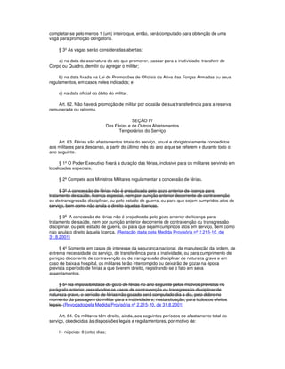 completar-se pelo menos 1 (um) inteiro que, então, será computado para obtenção de uma
vaga para promoção obrigatória.
§ 3º As vagas serão consideradas abertas:
a) na data da assinatura do ato que promover, passar para a inatividade, transferir de
Corpo ou Quadro, demitir ou agregar o militar;
b) na data fixada na Lei de Promoções de Oficiais da Ativa das Forças Armadas ou seus
regulamentos, em casos neles indicados; e
c) na data oficial do óbito do militar.
Art. 62. Não haverá promoção de militar por ocasião de sua transferência para a reserva
remunerada ou reforma.
SEÇÃO IV
Das Férias e de Outros Afastamentos
Temporários do Serviço
Art. 63. Férias são afastamentos totais do serviço, anual e obrigatoriamente concedidos
aos militares para descanso, a partir do último mês do ano a que se referem e durante todo o
ano seguinte.
§ 1º O Poder Executivo fixará a duração das férias, inclusive para os militares servindo em
localidades especiais.
§ 2º Compete aos Ministros Militares regulamentar a concessão de férias.
§ 3º A concessão de férias não é prejudicada pelo gozo anterior de licença para
tratamento de saúde, licença especial, nem por punição anterior decorrente de contravenção
ou de transgressão disciplinar, ou pelo estado de guerra, ou para que sejam cumpridos atos de
serviço, bem como não anula o direito àquelas licenças.
§ 3
o
A concessão de férias não é prejudicada pelo gozo anterior de licença para
tratamento de saúde, nem por punição anterior decorrente de contravenção ou transgressão
disciplinar, ou pelo estado de guerra, ou para que sejam cumpridos atos em serviço, bem como
não anula o direito àquela licença. (Redação dada pela Medida Provisória nº 2.215-10, de
31.8.2001)
§ 4º Somente em casos de interesse da segurança nacional, de manutenção da ordem, de
extrema necessidade do serviço, de transferência para a inatividade, ou para cumprimento de
punição decorrente de contravenção ou de transgressão disciplinar de natureza grave e em
caso de baixa a hospital, os militares terão interrompido ou deixarão de gozar na época
prevista o período de férias a que tiverem direito, registrando-se o fato em seus
assentamentos.
§ 5º Na impossibilidade do gozo de férias no ano seguinte pelos motivos previstos no
parágrafo anterior, ressalvados os casos de contravenção ou transgressão disciplinar de
natureza grave, o período de férias não gozado será computado dia a dia, pelo dobro no
momento da passagem do militar para a inatividade e, nesta situação, para todos os efeitos
legais. (Revogado pela Medida Provisória nº 2.215-10, de 31.8.2001)
Art. 64. Os militares têm direito, ainda, aos seguintes períodos de afastamento total do
serviço, obedecidas às disposições legais e regulamentares, por motivo de:
I - núpcias: 8 (oito) dias;
 