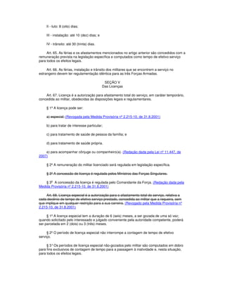 II - luto: 8 (oito) dias;
III - instalação: até 10 (dez) dias; e
IV - trânsito: até 30 (trinta) dias.
Art. 65. As férias e os afastamentos mencionados no artigo anterior são concedidos com a
remuneração prevista na legislação específica e computados como tempo de efetivo serviço
para todos os efeitos legais.
Art. 66. As férias, instalação e trânsito dos militares que se encontrem a serviço no
estrangeiro devem ter regulamentação idêntica para as três Forças Armadas.
SEÇÃO V
Das Licenças
Art. 67. Licença é a autorização para afastamento total do serviço, em caráter temporário,
concedida ao militar, obedecidas às disposições legais e regulamentares.
§ 1º A licença pode ser:
a) especial; (Revogada pela Medida Provisória nº 2.215-10, de 31.8.2001)
b) para tratar de interesse particular;
c) para tratamento de saúde de pessoa da família; e
d) para tratamento de saúde própria.
e) para acompanhar cônjuge ou companheiro(a). (Redação dada pela Lei nº 11.447, de
2007)
§ 2º A remuneração do militar licenciado será regulada em legislação específica.
§ 3º A concessão de licença é regulada pelos Ministros das Forças Singulares.
§ 3o
A concessão da licença é regulada pelo Comandante da Força. (Redação dada pela
Medida Provisória nº 2.215-10, de 31.8.2001)
Art. 68. Licença especial é a autorização para o afastamento total do serviço, relativa a
cada decênio de tempo de efetivo serviço prestado, concedida ao militar que a requeira, sem
que implique em qualquer restrição para a sua carreira. (Revogado pela Medida Provisória nº
2.215-10, de 31.8.2001)
§ 1º A licença especial tem a duração de 6 (seis) meses, a ser gozada de uma só vez;
quando solicitado pelo interessado e julgado conveniente pela autoridade competente, poderá
ser parcelada em 2 (dois) ou 3 (três) meses.
§ 2º O período de licença especial não interrompe a contagem de tempo de efetivo
serviço.
§ 3°Os períodos de licença especial não-gozados pelo militar são computados em dobro
para fins exclusivos de contagem de tempo para a passagem à inatividade e, nesta situação,
para todos os efeitos legais.
 