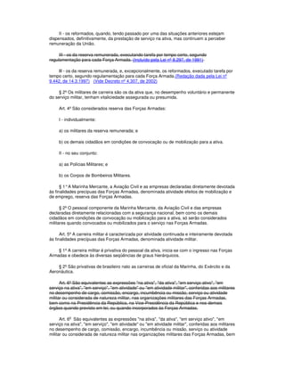 II - os reformados, quando, tendo passado por uma das situações anteriores estejam
dispensados, definitivamente, da prestação de serviço na ativa, mas continuem a perceber
remuneração da União.
III - os da reserva remunerada, executando tarefa por tempo certo, segundo
regulamentação para cada Força Armada. (Incluído pela Lei nº 8.297, de 1991)
lll - os da reserva remunerada, e, excepcionalmente, os reformados, executado tarefa por
tempo certo, segundo regulamentação para cada Força Armada.(Redação dada pela Lei nº
9.442, de 14.3.1997) (Vide Decreto nº 4.307, de 2002)
§ 2º Os militares de carreira são os da ativa que, no desempenho voluntário e permanente
do serviço militar, tenham vitaliciedade assegurada ou presumida.
Art. 4º São considerados reserva das Forças Armadas:
I - individualmente:
a) os militares da reserva remunerada; e
b) os demais cidadãos em condições de convocação ou de mobilização para a ativa.
II - no seu conjunto:
a) as Polícias Militares; e
b) os Corpos de Bombeiros Militares.
§ 1°A Marinha Mercante, a Aviação Civil e as empresas declaradas diretamente devotada
às finalidades precípuas das Forças Armadas, denominada atividade efeitos de mobilização e
de emprego, reserva das Forças Armadas.
§ 2º O pessoal componente da Marinha Mercante, da Aviação Civil e das empresas
declaradas diretamente relacionadas com a segurança nacional, bem como os demais
cidadãos em condições de convocação ou mobilização para a ativa, só serão considerados
militares quando convocados ou mobilizados para o serviço nas Forças Armadas.
Art. 5º A carreira militar é caracterizada por atividade continuada e inteiramente devotada
às finalidades precípuas das Forças Armadas, denominada atividade militar.
§ 1º A carreira militar é privativa do pessoal da ativa, inicia-se com o ingresso nas Forças
Armadas e obedece às diversas seqüências de graus hierárquicos.
§ 2º São privativas de brasileiro nato as carreiras de oficial da Marinha, do Exército e da
Aeronáutica.
Art. 6º São equivalentes as expressões "na ativa", "da ativa", "em serviço ativo", "em
serviço na ativa", "em serviço", "em atividade" ou "em atividade militar", conferidas aos militares
no desempenho de cargo, comissão, encargo, incumbência ou missão, serviço ou atividade
militar ou considerada de natureza militar, nas organizações militares das Forças Armadas,
bem como na Presidência da República, na Vice-Presidência da República e nos demais
órgãos quando previsto em lei, ou quando incorporados às Forças Armadas.
Art. 6o
São equivalentes as expressões "na ativa", "da ativa", "em serviço ativo", "em
serviço na ativa", "em serviço", "em atividade" ou "em atividade militar", conferidas aos militares
no desempenho de cargo, comissão, encargo, incumbência ou missão, serviço ou atividade
militar ou considerada de natureza militar nas organizações militares das Forças Armadas, bem
 