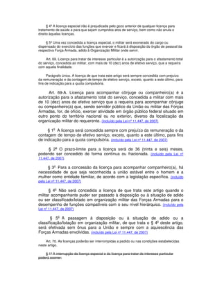 § 4º A licença especial não é prejudicada pelo gozo anterior de qualquer licença para
tratamento de saúde e para que sejam cumpridos atos de serviço, bem como não anula o
direito àquelas licenças.
§ 5º Uma vez concedida a licença especial, o militar será exonerado do cargo ou
dispensado do exercício das funções que exercer e ficará à disposição do órgão de pessoal da
respectiva Força Armada, adido à Organização Militar onde servir.
Art. 69. Licença para tratar de interesse particular é a autorização para o afastamento total
do serviço, concedida ao militar, com mais de 10 (dez) anos de efetivo serviço, que a requeira
com aquela finalidade.
Parágrafo único. A licença de que trata este artigo será sempre concedida com prejuízo
da remuneração e da contagem de tempo de efetivo serviço, exceto, quanto a este último, para
fins de indicação para a quota compulsória.
Art. 69-A. Licença para acompanhar cônjuge ou companheiro(a) é a
autorização para o afastamento total do serviço, concedida a militar com mais
de 10 (dez) anos de efetivo serviço que a requeira para acompanhar cônjuge
ou companheiro(a) que, sendo servidor público da União ou militar das Forças
Armadas, for, de ofício, exercer atividade em órgão público federal situado em
outro ponto do território nacional ou no exterior, diverso da localização da
organização militar do requerente. (Incluído pela Lei nº 11.447, de 2007)
§ 1o
A licença será concedida sempre com prejuízo da remuneração e da
contagem de tempo de efetivo serviço, exceto, quanto a este último, para fins
de indicação para a quota compulsória. (incluído pela Lei nº 11.447, de 2007)
§ 2o
O prazo-limite para a licença será de 36 (trinta e seis) meses,
podendo ser concedido de forma contínua ou fracionada. (incluído pela Lei nº
11.447, de 2007)
§ 3o
Para a concessão da licença para acompanhar companheiro(a), há
necessidade de que seja reconhecida a união estável entre o homem e a
mulher como entidade familiar, de acordo com a legislação específica. (incluído
pela Lei nº 11.447, de 2007)
§ 4o
Não será concedida a licença de que trata este artigo quando o
militar acompanhante puder ser passado à disposição ou à situação de adido
ou ser classificado/lotado em organização militar das Forças Armadas para o
desempenho de funções compatíveis com o seu nível hierárquico. (incluído pela
Lei nº 11.447, de 2007)
§ 5o
A passagem à disposição ou à situação de adido ou a
classificação/lotação em organização militar, de que trata o § 4o
deste artigo,
será efetivada sem ônus para a União e sempre com a aquiescência das
Forças Armadas envolvidas. (incluído pela Lei nº 11.447, de 2007)
Art. 70. As licenças poderão ser interrompidas a pedido ou nas condições estabelecidas
neste artigo.
§ 1º A interrupção da licença especial e da licença para tratar de interesse particular
poderá ocorrer:
 