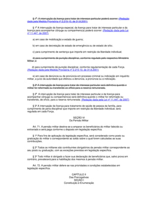 § 1o
A interrupção da licença para tratar de interesse particular poderá ocorrer: (Redação
dada pela Medida Provisória nº 2.215-10, de 31.8.2001)
§ 1
o
A interrupção da licença especial, da licença para tratar de interesse particular e da
licença para acompanhar cônjuge ou companheiro(a) poderá ocorrer: (Redação dada pela Lei
nº 11.447, de 2007)
a) em caso de mobilização e estado de guerra;
b) em caso de decretação de estado de emergência ou de estado de sítio;
c) para cumprimento de sentença que importe em restrição da liberdade individual;
d) para cumprimento de punição disciplinar, conforme regulado pelo respectivo Ministério
Militar; e
d) para cumprimento de punição disciplinar, conforme regulamentação de cada Força.
(Redação dada pela Medida Provisória nº 2.215-10, de 31.8.2001)
e) em caso de denúncia ou de pronúncia em processo criminal ou indiciação em inquérito
militar, a juízo da autoridade que efetivou a denúncia, a pronúncia ou a indiciação.
§ 2º A interrupção de licença para tratar de interesse particular será definitiva quando o
militar for reformado ou transferido ex officio para a reserva remunerada.
§ 2o
A interrupção da licença para tratar de interesse particular e da licença para
acompanhar cônjuge ou companheiro(a) será definitiva quando o militar for reformado ou
transferido, de ofício, para a reserva remunerada. (Redação dada pela Lei nº 11.447, de 2007)
§ 3º A interrupção da licença para tratamento de saúde de pessoa da família, para
cumprimento de pena disciplinar que importe em restrição da liberdade individual, será
regulada em cada Força.
SEÇÃO VI
Da Pensão Militar
Art. 71. A pensão militar destina-se a amparar os beneficiários do militar falecido ou
extraviado e será paga conforme o disposto em legislação específica.
§ 1º Para fins de aplicação da legislação específica, será considerado como posto ou
graduação do militar o correspondente ao soldo sobre o qual forem calculadas as suas
contribuições.
§ 2º Todos os militares são contribuintes obrigatórios da pensão militar correspondente ao
seu posto ou graduação, com as exceções previstas em legislação específica.
§ 3º Todo militar é obrigado a fazer sua declaração de beneficiários que, salvo prova em
contrário, prevalecerá para a habilitação dos mesmos à pensão militar.
Art. 72. A pensão militar defere-se nas prioridades e condições estabelecidas em
legislação específica.
CAPÍTULO II
Das Prerrogativas
SEÇÃO I
Constituição e Enumeração
 