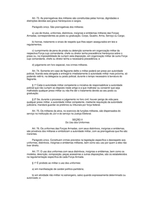 Art. 73. As prerrogativas dos militares são constituídas pelas honras, dignidades e
distinções devidas aos graus hierárquicos e cargos.
Parágrafo único. São prerrogativas dos militares:
a) uso de títulos, uniformes, distintivos, insígnias e emblemas militares das Forças
Armadas, correspondentes ao posto ou graduação, Corpo, Quadro, Arma, Serviço ou Cargo;
b) honras, tratamento e sinais de respeito que lhes sejam assegurados em leis e
regulamentos;
c) cumprimento de pena de prisão ou detenção somente em organização militar da
respectiva Força cujo comandante, chefe ou diretor tenha precedência hierárquica sobre o
preso ou, na impossibilidade de cumprir esta disposição, em organização militar de outra Força
cujo comandante, chefe ou diretor tenha a necessária precedência; e
d) julgamento em foro especial, nos crimes militares.
Art. 74. Somente em caso de flagrante delito o militar poderá ser preso por autoridade
policial, ficando esta obrigada a entregá-lo imediatamente à autoridade militar mais próxima, só
podendo retê-lo, na delegacia ou posto policial, durante o tempo necessário à lavratura do
flagrante.
§ 1º Cabe à autoridade militar competente a iniciativa de responsabilizar a autoridade
policial que não cumprir ao disposto neste artigo e a que maltratar ou consentir que seja
maltratado qualquer preso militar ou não lhe der o tratamento devido ao seu posto ou
graduação.
§ 2º Se, durante o processo e julgamento no foro civil, houver perigo de vida para
qualquer preso militar, a autoridade militar competente, mediante requisição da autoridade
judiciária, mandará guardar os pretórios ou tribunais por força federal.
Art. 75. Os militares da ativa, no exercício de funções militares, são dispensados do
serviço na instituição do Júri e do serviço na Justiça Eleitoral.
SEÇÃO II
Do Uso dos Uniformes
Art. 76. Os uniformes das Forças Armadas, com seus distintivos, insígnias e emblemas,
são privativos dos militares e simbolizam a autoridade militar, com as prerrogativas que lhe são
inerentes.
Parágrafo único. Constituem crimes previstos na legislação específica o desrespeito aos
uniformes, distintivos, insígnias e emblemas militares, bem como seu uso por quem a eles não
tiver direito.
Art. 77. O uso dos uniformes com seus distintivos, insígnias e emblemas, bem como os
modelos, descrição, composição, peças acessórias e outras disposições, são os estabelecidos
na regulamentação específica de cada Força Armada.
§ 1º É proibido ao militar o uso dos uniformes:
a) em manifestação de caráter político-partidária;
b) em atividade não-militar no estrangeiro, salvo quando expressamente determinado ou
autorizado; e
 