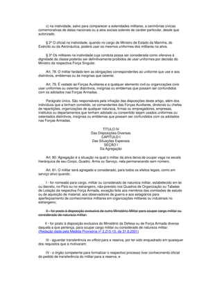 c) na inatividade, salvo para comparecer a solenidades militares, a cerimônias cívicas
comemorativas de datas nacionais ou a atos sociais solenes de caráter particular, desde que
autorizado.
§ 2º O oficial na inatividade, quando no cargo de Ministro de Estado da Marinha, do
Exército ou da Aeronáutica, poderá usar os mesmos uniformes dos militares na ativa.
§ 3º Os militares na inatividade cuja conduta possa ser considerada como ofensiva à
dignidade da classe poderão ser definitivamente proibidos de usar uniformes por decisão do
Ministro da respectiva Força Singular.
Art. 78. O militar fardado tem as obrigações correspondentes ao uniforme que use e aos
distintivos, emblemas ou às insígnias que ostente.
Art. 79. É vedado às Forças Auxiliares e a qualquer elemento civil ou organizações civis
usar uniformes ou ostentar distintivos, insígnias ou emblemas que possam ser confundidos
com os adotados nas Forças Armadas.
Parágrafo único. São responsáveis pela infração das disposições deste artigo, além dos
indivíduos que a tenham cometido, os comandantes das Forças Auxiliares, diretores ou chefes
de repartições, organizações de qualquer natureza, firmas ou empregadores, empresas,
institutos ou departamentos que tenham adotado ou consentido sejam usados uniformes ou
ostentados distintivos, insígnias ou emblemas que possam ser confundidos com os adotados
nas Forças Armadas.
TÍTULO IV
Das Disposições Diversas
CAPÍTULO I
Das Situações Especiais
SEÇÃO I
Da Agregação
Art. 80. Agregação é a situação na qual o militar da ativa deixa de ocupar vaga na escala
hierárquica de seu Corpo, Quadro, Arma ou Serviço, nela permanecendo sem número.
Art. 81. O militar será agregado e considerado, para todos os efeitos legais, como em
serviço ativo quando:
I - for nomeado para cargo, militar ou considerado de natureza militar, estabelecido em lei
ou decreto, no País ou no estrangeiro, não-previsto nos Quadros de Organização ou Tabelas
de Lotação da respectiva Força Armada, exceção feita aos membros das comissões de estudo
ou de aquisição de material, aos observadores de guerra e aos estagiários para
aperfeiçoamento de conhecimentos militares em organizações militares ou industriais no
estrangeiro;
II - for posto à disposição exclusiva de outro Ministério Militar para ocupar cargo militar ou
considerado de natureza militar;
II - for posto à disposição exclusiva do Ministério da Defesa ou de Força Armada diversa
daquela a que pertença, para ocupar cargo militar ou considerado de natureza militar;
(Redação dada pela Medida Provisória nº 2.215-10, de 31.8.2001)
III - aguardar transferência ex officio para a reserva, por ter sido enquadrado em quaisquer
dos requisitos que a motivaram;
IV - o órgão competente para formalizar o respectivo processo tiver conhecimento oficial
do pedido de transferência do militar para a reserva; e
 