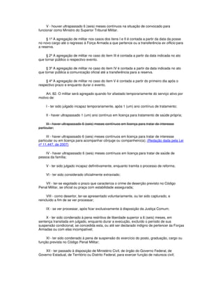 V - houver ultrapassado 6 (seis) meses contínuos na situação de convocado para
funcionar como Ministro do Superior Tribunal Militar.
§ 1º A agregação de militar nos casos dos itens I e II é contada a partir da data da posse
no novo cargo até o regresso à Força Armada a que pertence ou a transferência ex officio para
a reserva.
§ 2º A agregação de militar no caso do item III é contada a partir da data indicada no ato
que tornar público o respectivo evento.
§ 3º A agregação de militar no caso do item IV é contada a partir da data indicada no ato
que tornar pública a comunicação oficial até a transferência para a reserva.
§ 4º A agregação de militar no caso do item V é contada a partir do primeiro dia após o
respectivo prazo e enquanto durar o evento.
Art. 82. O militar será agregado quando for afastado temporariamente do serviço ativo por
motivo de:
I - ter sido julgado incapaz temporariamente, após 1 (um) ano contínuo de tratamento;
II - haver ultrapassado 1 (um) ano contínuo em licença para tratamento de saúde própria;
III - haver ultrapassado 6 (seis) meses contínuos em licença para tratar de interesse
particular;
III - haver ultrapassado 6 (seis) meses contínuos em licença para tratar de interesse
particular ou em licença para acompanhar cônjuge ou companheiro(a); (Redação dada pela Lei
nº 11.447, de 2007)
IV - haver ultrapassado 6 (seis) meses contínuos em licença para tratar de saúde de
pessoa da família;
V - ter sido julgado incapaz definitivamente, enquanto tramita o processo de reforma;
VI - ter sido considerado oficialmente extraviado;
VII - ter-se esgotado o prazo que caracteriza o crime de deserção previsto no Código
Penal Militar, se oficial ou praça com estabilidade assegurada;
VIII - como desertor, ter-se apresentado voluntariamente, ou ter sido capturado, e
reincluído a fim de se ver processar;
IX - se ver processar, após ficar exclusivamente à disposição da Justiça Comum;
X - ter sido condenado à pena restritiva de liberdade superior a 6 (seis) meses, em
sentença transitada em julgado, enquanto durar a execução, excluído o período de sua
suspensão condicional, se concedida esta, ou até ser declarado indigno de pertencer às Forças
Armadas ou com elas incompatível;
XI - ter sido condenado à pena de suspensão do exercício do posto, graduação, cargo ou
função prevista no Código Penal Militar;
XII - ter passado à disposição de Ministério Civil, de órgão do Governo Federal, de
Governo Estadual, de Território ou Distrito Federal, para exercer função de natureza civil;
 