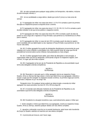 XIII - ter sido nomeado para qualquer cargo público civil temporário, não-eletivo, inclusive
da administração indireta; e
XIV - ter-se candidatado a cargo eletivo, desde que conte 5 (cinco) ou mais anos de
serviço.
§ 1°A agregação de militar nos casos dos itens I, II, III e IV é contada a partir do primeiro
dia após os respectivos prazos e enquanto durar o evento.
§ 2º A agregação de militar nos casos dos itens V, VI, VII, VIII, IX, X e XI é contada a partir
da data indicada no ato que tornar público o respectivo evento.
§ 3º A agregação de militar nos casos dos itens XII e XIII é contada a partir da data de
posse no novo cargo até o regresso à Força Armada a que pertence ou transferência ex officio
para a reserva.
§ 4º A agregação de militar no caso do item XIV é contada a partir da data do registro
como candidato até sua diplomação ou seu regresso à Força Armada a que pertence, se não
houver sido eleito.
Art. 83. O militar agregado fica sujeito às obrigações disciplinares concernentes às suas
relações com outros militares e autoridades civis, salvo quando titular de cargo que lhe dê
precedência funcional sobre outros militares mais graduados ou mais antigos.
Art. 84. O militar agregado ficará adido, para efeito de alterações e remuneração, à
organização militar que lhe for designada, continuando a figurar no respectivo registro, sem
número, no lugar que até então ocupava.
Art. 85. A agregação se faz por ato do Presidente da República ou da autoridade à qual
tenha sido delegada a devida competência.
SEÇÃO II
Da Reversão
Art. 86. Reversão é o ato pelo qual o militar agregado retorna ao respectivo Corpo,
Quadro, Arma ou Serviço tão logo cesse o motivo que determinou sua agregação, voltando a
ocupar o lugar que lhe competir na respectiva escala numérica, na primeira vaga que ocorrer,
observado o disposto no § 3°do artigo 100.
Parágrafo único. Em qualquer tempo poderá ser determinada a reversão do militar
agregado nos casos previstos nos itens IX, XII e XIII do artigo 82.
Art. 87. A reversão será efetuada mediante ato do Presidente da República ou da
autoridade à qual tenha sido delegada a devida competência.
SEÇÃO III
Do Excedente
Art. 88. Excedente é a situação transitória a que, automaticamente, passa o militar que:
I - tendo cessado o motivo que determinou sua agregação, reverta ao respectivo Corpo,
Quadro, Arma ou Serviço, estando qualquer destes com seu efetivo completo;
II - aguarda a colocação a que faz jus na escala hierárquica, após haver sido transferido
de Corpo ou Quadro, estando os mesmos com seu efetivo completo;
III - é promovido por bravura, sem haver vaga;
 