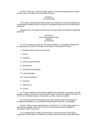 Art. 92. O militar que, na forma do artigo anterior, permanecer desaparecido por mais de
30 (trinta) dias, ser oficialmente considerado extraviado.
SEÇÃO VI
Do Comissionado
Art. 93. Após a declaração de estado de guerra, os militares em serviço ativo poderão ser
comissionados, temporariamente, em postos ou graduações superiores aos que efetivamente
possuírem.
Parágrafo único. O comissionamento de que trata este artigo será regulado em legislação
específica.
CAPÍTULO II
Da Exclusão do Serviço Ativo
SEÇÃO I
Da Ocorrência
Art. 94. A exclusão do serviço ativo das Forças Armadas e o conseqüente desligamento
da organização a que estiver vinculado o militar decorrem dos seguintes motivos:
I - transferência para a reserva remunerada;
II - reforma;
III - demissão;
IV - perda de posto e patente;
V - licenciamento;
VI - anulação de incorporação;
VII - desincorporação;
VIII - a bem da disciplina;
IX - deserção;
X - falecimento; e
XI - extravio.
§ 1º O militar excluído do serviço ativo e desligado da organização a que estiver vinculado
passará a integrar a reserva das Forças Armadas, exceto se incidir em qualquer dos itens II, IV,
VI, VIII, IX, X e XI deste artigo ou for licenciado, ex officio , a bem da disciplina.
§ 2º Os atos referentes às situações de que trata o presente artigo são da alçada do
Presidente da República, ou da autoridade competente para realizá-los, por delegação.
Art. 95. O militar na ativa, enquadrado em um dos itens I, II, V e VII do artigo anterior, ou
demissionário a pedido, continuará no exercício de suas funções até ser desligado da
organização militar em que serve.
§ 1º O desligamento do militar da organização em que serve deverá ser feito após a
publicação em Diário Oficial , em Boletim ou em Ordem de Serviço de sua organização militar,
 
