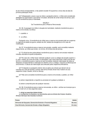 do ato oficial correspondente, e não poderá exceder 45 (quarenta e cinco) dias da data da
primeira publicação oficial.
§ 2º Ultrapassado o prazo a que se refere o parágrafo anterior, o militar será considerado
desligado da organização a que estiver vinculado, deixando de contar tempo de serviço, para
fins de transferência para a inatividade.
SEÇÃO II
Da Transferência para a Reserva Remunerada
Art. 96. A passagem do militar à situação de inatividade, mediante transferência para a
reserva remunerada, se efetua:
I - a pedido; e
II - ex officio .
Parágrafo único. A transferência do militar para a reserva remunerada pode ser suspensa
na vigência do estado de guerra, estado de sítio, estado de emergência ou em caso de
mobilização.
Art. 97. A transferência para a reserva remunerada, a pedido, será concedida mediante
requerimento, ao militar que contar, no mínimo, 30 (trinta) anos de serviço.
§ 1º O oficial da ativa pode pleitear transferência para a reserva remunerada mediante
inclusão voluntária na quota compulsória.
§ 2º No caso de o militar haver realizado qualquer curso ou estágio de duração superior a
6 ( seis ) meses, por conta da União, no estrangeiro, sem haver decorrido 3 (três) anos de seu
término, a transferência para a reserva só será concedida mediante indenização de todas as
despesas correspondentes à realização do referido curso ou estágio, inclusive as diferenças de
vencimentos. O cálculo da indenização será efetuado pelos respectivos Ministérios.
§ 3º O disposto no parágrafo anterior não se aplica aos oficiais que deixem de ser
incluídos em Lista de Escolha, quando nela tenha entrado oficial mais moderno do seu
respectivo Corpo, Quadro, Arma ou Serviço.
§ 4º Não será concedida transferência para a reserva remunerada, a pedido, ao militar
que:
a) estiver respondendo a inquérito ou processo em qualquer jurisdição; e
b) estiver cumprindo pena de qualquer natureza.
Art. 98. A transferência para a reserva remunerada, ex officio , verificar-se-á sempre que o
militar incidir em um dos seguintes casos:
I - atingir as seguintes idades-limites:
a ) na Marinha, no Exército e na Aeronáutica, para os oficiais dos Corpos, Quadros,
Armas e Serviços não-incluídos na letra b:
Postos Idades
Almirante-de-Esquadra, General-de-Exército e Tenente-Brigadeiro 66 anos
Vice-Almirante, General-de-Divisão e Major-Brigadeiro 64 anos
 