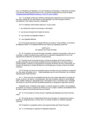 como na Presidência da República, na Vice-Presidência da República, no Ministério da Defesa
e nos demais órgãos quando previsto em lei, ou quando incorporados às Forças Armadas.
(Redação dada pela Medida Provisória nº 2.215-10, de 31.8.2001)
Art. 7°A condição jurídica dos militares é definida pelos dispositivos da Constituição que
lhes sejam aplicáveis, por este Estatuto e pela legislação, que lhes outorgam direitos e
prerrogativas e lhes impõem deveres e obrigações.
Art. 8°O disposto neste Estatuto aplica-se, no que couber:
I - aos militares da reserva remunerada e reformados;
II - aos alunos de órgão de formação da reserva;
III - aos membros do Magistério Militar; e
IV - aos Capelães Militares.
Art. 9º Os oficiais-generais nomeados Ministros do Superior Tribunal Militar, os membros
do Magistério Militar e os Capelães Militares são regidos por legislação específica.
CAPÍTULO II
Do Ingresso nas Forças Armadas
Art. 10. O ingresso nas Forças Armadas é facultado, mediante incorporação, matrícula ou
nomeação, a todos os brasileiros que preencham os requisitos estabelecidos em lei e nos
regulamentos da Marinha, do Exército e da Aeronáutica.
§ 1º Quando houver conveniência para o serviço de qualquer das Forças Armadas, o
brasileiro possuidor de reconhecida competência técnico-profissional ou de notória cultura
científica poderá, mediante sua aquiescência e proposta do Ministro da Força interessada, ser
incluído nos Quadros ou Corpos da Reserva e convocado para o serviço na ativa em caráter
transitório.
§ 2º A inclusão nos termos do parágrafo anterior será feita em grau hierárquico compatível
com sua idade, atividades civis e responsabilidades que lhe serão atribuídas, nas condições
reguladas pelo Poder Executivo.
Art. 11. Para matrícula nos estabelecimentos de ensino militar destinados à formação de
oficiais, da ativa e da reserva, e de graduados, além das condições relativas à nacionalidade,
idade, aptidão intelectual, capacidade física e idoneidade moral, é necessário que o candidato
não exerça ou não tenha exercido atividades prejudiciais ou perigosas à segurança nacional.
Parágrafo único. O disposto neste artigo e no anterior aplica-se, também, aos candidatos
ao ingresso nos Corpos ou Quadros de Oficiais em que é exigido o diploma de estabelecimento
de ensino superior reconhecido pelo Governo Federal.
Art. 12. A convocação em tempo de paz é regulada pela legislação que trata do serviço
militar.
§ 1°Em tempo de paz e independentemente de convocação, os integrantes da reserva
poderão ser designados para o serviço ativo, em caráter transitório e mediante aceitação
voluntária.
§ 2º O disposto no parágrafo anterior será regulamentado pelo Poder Executivo.
Art. 13. A mobilização é regulada em legislação específica.
 