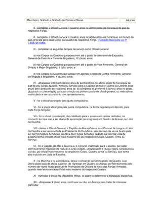 Marinheiro, Soldado e Soldado-de-Primeira-Classe 44 anos
II - completar o Oficial-General 4 (quatro) anos no último posto da hierarquia de paz da
respectiva Força;
II - completar o Oficial-General 4 (quatro) anos no último posto da hierarquia, em tempo de
paz, prevista para cada Corpo ou Quadro da respectiva Força. (Redação dada pela Lei nº
7.659, de 1988)
III - completar os seguintes tempos de serviço como Oficial-General:
a) nos Corpos ou Quadros que possuírem até o posto de Almirante-de-Esquadra,
General-de-Exército e Tenente-Brigadeiro, 12 (doze) anos;
b) nos Corpos ou Quadros que possuírem até o posto de Vice-Almirante, General-de-
Divisão e Major-Brigadeiro, 8 (oito) anos; e
c) nos Corpos ou Quadros que possuírem apenas o posto de Contra-Almirante, General-
de-Brigada e Brigadeiro, 4 (quatro) anos;
IV - ultrapassar o oficial 5 (cinco) anos de permanência no último posto da hierarquia de
paz de seu Corpo, Quadro, Arma ou Serviço; para o Capitão-de-Mar-e-Guerra ou Coronel esse
prazo será acrescido de 4 (quatro) anos se, ao completar os primeiros 5 (cinco) anos no posto,
já possuir o curso exigido para a promoção ao primeiro posto de oficial-general, ou nele estiver
matriculado e vier a concluí-lo com aproveitamento;
V - for o oficial abrangido pela quota compulsória;
VI - for a praça abrangida pela quota compulsória, na forma regulada em decreto, para
cada Força Singular;
VII - for o oficial considerado não-habilitado para o acesso em caráter definitivo, no
momento em que vier a ser objeto de apreciação para ingresso em Quadro de Acesso ou Lista
de Escolha;
VIII - deixar o Oficial-General, o Capitão-de-Mar-e-Guerra ou o Coronel de integrar a Lista
de Escolha a ser apresentada ao Presidente da República, pelo número de vezes fixado pela
Lei de Promoções de Oficiais da Ativa das Forças Armadas, quando na referida Lista de
Escolha tenha entrado oficial mais moderno do seu respectivo Corpo, Quadro, Arma ou
Serviço;
IX - for o Capitão-de-Mar-e-Guerra ou o Coronel, inabilitado para o acesso, por estar
definitivamente impedido de realizar o curso exigido, ultrapassado 2 (duas) vezes, consecutivas
ou não, por oficial mais moderno do respectivo Corpo, Quadro, Arma ou Serviço, que tenha
sido incluído em Lista de Escolha;
X - na Marinha e na Aeronáutica, deixar o oficial do penúltimo posto de Quadro, cujo
último posto seja de oficial superior, de ingressar em Quadro de Acesso por Merecimento pelo
número de vezes fixado pela Lei de Promoções de Oficiais da Ativa das Forças Armadas,
quando nele tenha entrado oficial mais moderno do respectivo Quadro;
XI - ingressar o oficial no Magistério Militar, se assim o determinar a legislação específica;
XII - ultrapassar 2 (dois) anos, contínuos ou não, em licença para tratar de interesse
particular;
 