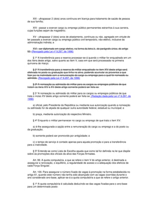 XIII - ultrapassar 2 (dois) anos contínuos em licença para tratamento de saúde de pessoa
de sua família;
XIV - passar a exercer cargo ou emprego público permanentes estranhos à sua carreira,
cujas funções sejam de magistério;
XV - ultrapassar 2 (dois) anos de afastamento, contínuos ou não, agregado em virtude de
ter passado a exercer cargo ou emprego público civil temporário, não-eletivo, inclusive da
administração indireta; e
XVI - ser diplomado em cargo eletivo, na forma da letra b , do parágrafo único, do artigo
52. (Revogado pela Lei nº 9.297, de 1996)
§ 1º A transferência para a reserva processar-se-á quando o militar for enquadrado em um
dos itens deste artigo, salvo quanto ao item V, caso em que será processada na primeira
quinzena de março.
§ 2°A transferência para a reserva do militar enquadrado no item XIV deste artigo será
efetivada no posto ou graduação que tinha na ativa, podendo acumular os proventos a que
fizer jus na inatividade com a remuneração do cargo ou emprego para o qual foi nomeado ou
admitido. (Revogado pela Lei nº 9.297, de 1996)
§ 3º A nomeação ou admissão do militar para os cargos ou empregos públicos de que
tratam os itens XIV e XV deste artigo somente poderá ser feita se:
§ 3°A nomeação ou admissão do militar para os cargos ou empregos públicos de que
trata o inciso XV deste artigo somente poderá ser feita se: (Redação dada pela Lei nº 9.297, de
1996)
a) oficial, pelo Presidente da República ou mediante sua autorização quando a nomeação
ou admissão for da alçada de qualquer outra autoridade federal, estadual ou municipal; e
b) praça, mediante autorização do respectivo Ministro.
§ 4º Enquanto o militar permanecer no cargo ou emprego de que trata o item XV:
a) é-lhe assegurada a opção entre a remuneração do cargo ou emprego e a do posto ou
da graduação;
b) somente poderá ser promovido por antigüidade; e
c) o tempo de serviço é contado apenas para aquela promoção e para a transferência
para a inatividade.
§ 5º Entende-se como Lista de Escolha aquela que como tal for definida na lei que dispõe
sobre as promoções dos oficiais da ativa das Forças Armadas.
Art. 99. A quota compulsória, a que se refere o item V do artigo anterior, é destinada a
assegurar a renovação, o equilíbrio, a regularidade de acesso e a adequação dos efetivos de
cada Força Singular.
Art. 100. Para assegurar o número fixado de vagas à promoção na forma estabelecida no
artigo 61, quando este número não tenha sido alcançado com as vagas ocorridas durante o
ano considerado ano-base, aplicar-se-á a quota compulsória a que se refere o artigo anterior.
§ 1º A quota compulsória é calculada deduzindo-se das vagas fixadas para o ano-base
para um determinado posto:
 