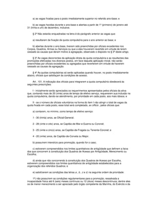 a) as vagas fixadas para o posto imediatamente superior no referido ano-base; e
b) as vagas havidas durante o ano-base e abertas a partir de 1º (primeiro) de janeiro até
31 (trinta e um) de dezembro, inclusive.
§ 2º Não estarão enquadradas na letra b do parágrafo anterior as vagas que:
a) resultarem da fixação de quota compulsória para o ano anterior ao base; e
b) abertas durante o ano-base, tiverem sido preenchidas por oficiais excedentes nos
Corpos, Quadros, Armas ou Serviços ou que a eles houverem revertido em virtude de terem
cessado as causas que deram motivo à agregação, observado o disposto no § 3º deste artigo.
§ 3º As vagas decorrentes da aplicação direta da quota compulsória e as resultantes das
promoções efetivadas nos diversos postos, em face daquela aplicação inicial, não serão
preenchidas por oficiais excedentes ou agregados que reverterem em virtude de haverem
cessado as causas da agregação.
§ 4º As quotas compulsórias só serão aplicadas quando houver, no posto imediatamente
abaixo, oficiais que satisfaçam às condições de acesso.
Art . 101. A indicação dos oficiais para integrarem a quota compulsória obedecerá às
seguintes prescrições:
I - inicialmente serão apreciados os requerimentos apresentados pelos oficiais da ativa
que, contando mais de 20 (vinte) anos de tempo de efetivo serviço, requererem sua inclusão na
quota compulsória, dando-se atendimento, por prioridade em cada posto, aos mais idosos; e
II - se o número de oficiais voluntários na forma do item I não atingir o total de vagas da
quota fixada em cada posto, esse total será completado, ex officio , pelos oficiais que:
a) contarem, no mínimo, como tempo de efetivo serviço:
1 - 30 (trinta) anos, se Oficial-General;
2 - 28 (vinte e oito) anos, se Capitão-de-Mar-e-Guerra ou Coronel;
3 - 25 (vinte e cinco) anos, se Capitão-de-Fragata ou Tenente-Coronel; e
4 - 20 (vinte) anos, de Capitão-de-Corveta ou Major.
b) possuírem interstício para promoção, quando for o caso;
c) estiverem compreendidos nos limites quantitativos de antigüidade que definem a faixa
dos que concorrem à constituição dos Quadros de Acesso por Antigüidade, Merecimento ou
Escolha;
d) ainda que não concorrendo à constituição dos Quadros de Acesso por Escolha,
estiverem compreendidos nos limites quantitativos de antigüidade estabelecidos para a
organização dos referidos Quadros; e
e) satisfizerem as condições das letras a , b , c e d, na seguinte ordem de prioridade:
1ª) não possuírem as condições regulamentares para a promoção, ressalvada a
incapacidade física até 6 (seis) meses contínuos ou 12 (doze) meses descontínuos; dentre eles
os de menor merecimento a ser apreciado pelo órgão competente da Marinha, do Exército e da
 