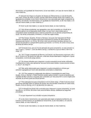 Aeronáutica; em igualdade de merecimento, os de mais idade e, em caso de mesma idade, os
mais modernos;
2ª) deixarem de integrar os Quadros de Acesso por Merecimento ou Lista de Escolha,
pelo maior número de vezes no posto, quando neles tenha entrado oficial mais moderno; em
igualdade de condições, os de menor merecimento a ser apreciado pelo órgão competente da
Marinha, do Exército e da Aeronáutica; em igualdade de merecimento, os de mais idade e, em
caso de mesma idade, os mais modernos; e
3ª) forem os de mais idade e, no caso da mesma idade, os mais modernos.
§ 1º Aos oficiais excedentes, aos agregados e aos não-numerados em virtude de lei
especial aplicam-se as disposições deste artigo e os que forem relacionados para a
compulsória serão transferidos para a reserva juntamente com os demais componentes da
quota, não sendo computados, entretanto, no total das vagas fixadas.
§ 2º Nos Corpos, Quadros, Armas ou Serviços, nos quais não haja posto de Oficial-
General, só poderão ser atingidos pela quota compulsória os oficiais do último posto da
hierarquia que tiverem, no mínimo, 28 (vinte e oito) anos de tempo de efetivo serviço e os
oficiais dos penúltimo e antepenúltimo postos que tiverem, no mínimo, 25 (vinte e cinco) anos
de tempo de efetivo serviço.
§ 3º Computar-se-á, para os fins de aplicação da quota compulsória, no caso previsto no
item II, letra a , número 1, como de efetivo serviço, o acréscimo a que se refere o item II do
artigo 137.
Art. 102. O órgão competente da Marinha, do Exército e da Aeronáutica organizará, até o
dia 31 (trinta e um) de janeiro de cada ano, a lista dos oficiais destinados a integrarem a quota
compulsória, na forma do artigo anterior.
§ 1º Os oficiais indicados para integrarem a quota compulsória anual serão notificados
imediatamente e terão, para apresentar recursos contra essa medida, o prazo previsto na letra
a , do § 1º, do artigo 51.
§ 2º Não serão relacionados para integrarem a quota compulsória os oficiais que
estiverem agregados por terem sido declarados extraviados ou desertores.
Art. 103. Para assegurar a adequação dos efetivos à necessidade de cada Corpo,
Quadro, Arma ou Serviço, o Poder Executivo poderá aplicar também a quota compulsória aos
Capitães-de-Mar-e-Guerra e Coronéis não-numerados, por não possuírem o curso exigido para
ascender ao primeiro posto de Oficial-General.
§ 1º Para aplicação da quota compulsória na forma deste artigo, o Poder Executivo fixará
percentual calculado sobre os efetivos de oficiais não-remunerados existentes em cada Corpo,
Quadro, Arma ou Serviço, em 31 de dezembro de cada ano.
§ 2º A indicação de oficiais não-numerados para integrarem a quota compulsória, os quais
deverão ter, no mínimo, 28 (vinte e oito) anos de efetivo serviço, obedecerá às seguintes
prioridades:
1ª) os que requererem sua inclusão na quota compulsória;
2ª) os de menor merecimento a ser apreciado pelo órgão competente da Marinha, do
Exército e da Aeronáutica; em igualdade de merecimento, os de mais idade e, em caso de
mesma idade, os mais modernos; e
3ª) forem os de mais idade e, no caso de mesma idade, os mais modernos.
 