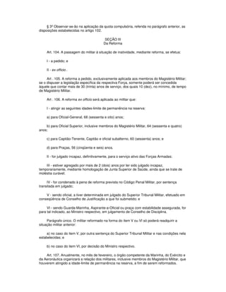 § 3º Observar-se-ão na aplicação da quota compulsória, referida no parágrafo anterior, as
disposições estabelecidas no artigo 102.
SEÇÃO III
Da Reforma
Art. 104. A passagem do militar à situação de inatividade, mediante reforma, se efetua:
I - a pedido; e
II - ex officio .
Art . 105. A reforma a pedido, exclusivamente aplicada aos membros do Magistério Militar;
se o dispuser a legislação específica da respectiva Força, somente poderá ser concedida
àquele que contar mais de 30 (trinta) anos de serviço, dos quais 10 (dez), no mínimo, de tempo
de Magistério Militar.
Art . 106. A reforma ex officio será aplicada ao militar que:
I - atingir as seguintes idades-limite de permanência na reserva:
a) para Oficial-General, 68 (sessenta e oito) anos;
b) para Oficial Superior, inclusive membros do Magistério Militar, 64 (sessenta e quatro)
anos;
c) para Capitão-Tenente, Capitão e oficial subalterno, 60 (sessenta) anos; e
d) para Praças, 56 (cinqüenta e seis) anos.
II - for julgado incapaz, definitivamente, para o serviço ativo das Forças Armadas;
III - estiver agregado por mais de 2 (dois) anos por ter sido julgado incapaz,
temporariamente, mediante homologação de Junta Superior de Saúde, ainda que se trate de
moléstia curável;
IV - for condenado à pena de reforma prevista no Código Penal Militar, por sentença
transitada em julgado;
V - sendo oficial, a tiver determinada em julgado do Superior Tribunal Militar, efetuado em
conseqüência de Conselho de Justificação a que foi submetido; e
VI - sendo Guarda-Marinha, Aspirante-a-Oficial ou praça com estabilidade assegurada, for
para tal indicado, ao Ministro respectivo, em julgamento de Conselho de Disciplina.
Parágrafo único. O militar reformado na forma do item V ou VI só poderá readquirir a
situação militar anterior:
a) no caso do item V, por outra sentença do Superior Tribunal Militar e nas condições nela
estabelecidas; e
b) no caso do item VI, por decisão do Ministro respectivo.
Art. 107. Anualmente, no mês de fevereiro, o órgão competente da Marinha, do Exército e
da Aeronáutica organizará a relação dos militares, inclusive membros do Magistério Militar, que
houverem atingido a idade-limite de permanência na reserva, a fim de serem reformados.
 