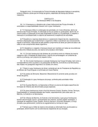 Parágrafo único. A incorporação às Forças Armadas de deputados federais e senadores,
embora militares e ainda que em tempo de guerra, dependerá de licença da Câmara
respectiva.
CAPÍTULO III
Da Hierarquia Militar e da Disciplina
Art. 14. A hierarquia e a disciplina são a base institucional das Forças Armadas. A
autoridade e a responsabilidade crescem com o grau hierárquico.
§ 1º A hierarquia militar é a ordenação da autoridade, em níveis diferentes, dentro da
estrutura das Forças Armadas. A ordenação se faz por postos ou graduações; dentro de um
mesmo posto ou graduação se faz pela antigüidade no posto ou na graduação. O respeito à
hierarquia é consubstanciado no espírito de acatamento à seqüência de autoridade.
§ 2º Disciplina é a rigorosa observância e o acatamento integral das leis, regulamentos,
normas e disposições que fundamentam o organismo militar e coordenam seu funcionamento
regular e harmônico, traduzindo-se pelo perfeito cumprimento do dever por parte de todos e de
cada um dos componentes desse organismo.
§ 3º A disciplina e o respeito à hierarquia devem ser mantidos em todas as circunstâncias
da vida entre militares da ativa, da reserva remunerada e reformados.
Art. 15. Círculos hierárquicos são âmbitos de convivência entre os militares da mesma
categoria e têm a finalidade de desenvolver o espírito de camaradagem, em ambiente de
estima e confiança, sem prejuízo do respeito mútuo.
Art . 16. Os círculos hierárquicos e a escala hierárquica nas Forças Armadas, bem como a
correspondência entre os postos e as graduações da Marinha, do Exército e da Aeronáutica,
são fixados nos parágrafos seguintes e no Quadro em anexo.
§ 1°Posto é o grau hierárquico do oficial, conferido por ato do Presidente da República ou
do Ministro de Força Singular e confirmado em Carta Patente.
§ 2º Os postos de Almirante, Marechal e Marechal-do-Ar somente serão providos em
tempo de guerra.
§ 3º Graduação é o grau hierárquico da praça, conferido pela autoridade militar
competente.
§ 4º Os Guardas-Marinha, os Aspirantes-a-Oficial e os alunos de órgãos específicos de
formação de militares são denominados praças especiais.
§ 5º Os graus hierárquicos inicial e final dos diversos Corpos, Quadros, Armas, Serviços,
Especialidades ou Subespecialidades são fixados, separadamente, para cada caso, na
Marinha, no Exército e na Aeronáutica.
§ 6º Os militares da Marinha, do Exército e da Aeronáutica, cujos graus hierárquicos
tenham denominação comum, acrescentarão aos mesmos, quando julgado necessário, a
indicação do respectivo Corpo, Quadro, Arma ou Serviço e, se ainda necessário, a Força
Armada a que pertencerem, conforme os regulamentos ou normas em vigor.
§ 7º Sempre que o militar da reserva remunerada ou reformado fizer uso do posto ou
graduação, deverá fazê-lo com as abreviaturas respectivas de sua situação.
 