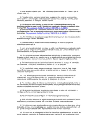 c) o de Terceiro-Sargento, para Cabo e demais praças constantes do Quadro a que se
refere o artigo 16.
§ 3º Aos benefícios previstos neste artigo e seus parágrafos poderão ser acrescidos
outros relativos à remuneração, estabelecidos em leis especiais, desde que o militar, ao ser
reformado, já satisfaça às condições por elas exigidas.
§ 4º O direito do militar previsto no artigo 50, item II, independerá de qualquer dos
benefícios referidos no caput e no § 1°deste artigo, ressalvado o disposto no parágrafo único
do artigo 152. (Revogado pela Medida Provisória nº 2.215-10, de 31.8.2001)
§ 5º Quando a praça fizer jus ao direito previsto no artigo 50, item II, e, conjuntamente, a
um dos benefícios a que se refere o parágrafo anterior, aplicar-se-á somente o disposto no § 2º
deste artigo. (Revogado pela Medida Provisória nº 2.215-10, de 31.8.2001)
Art. 111. O militar da ativa julgado incapaz definitivamente por um dos motivos constantes
do item VI do artigo 108 será reformado:
I - com remuneração proporcional ao tempo de serviço, se oficial ou praça com
estabilidade assegurada; e
II - com remuneração calculada com base no soldo integral do posto ou graduação, desde
que, com qualquer tempo de serviço, seja considerado inválido, isto é, impossibilitado total e
permanentemente para qualquer trabalho.
Art. 112. O militar reformado por incapacidade definitiva que for julgado apto em inspeção
de saúde por junta superior, em grau de recurso ou revisão, poderá retornar ao serviço ativo ou
ser transferido para a reserva remunerada, conforme dispuser regulamentação específica.
§ 1º O retorno ao serviço ativo ocorrerá se o tempo decorrido na situação de reformado
não ultrapassar 2 (dois) anos e na forma do disposto no § 1º do artigo 88.
§ 2º A transferência para a reserva remunerada, observado o limite de idade para a
permanência nessa reserva, ocorrerá se o tempo transcorrido na situação de reformado
ultrapassar 2 (dois) anos.
Art . 113. A interdição judicial do militar reformado por alienação mental deverá ser
providenciada junto ao Ministério Público, por iniciativa de beneficiários, parentes ou
responsáveis, até 60 (sessenta) dias a contar da data do ato da reforma.
§ 1º A interdição judicial do militar e seu internamento em instituição apropriada, militar ou
não, deverão ser providenciados pelo Ministério Militar, sob cuja responsabilidade houver sido
preparado o processo de reforma, quando:
a) não existirem beneficiários, parentes ou responsáveis, ou estes não promoverem a
interdição conforme previsto no parágrafo anterior; ou
b) não forem satisfeitas às condições de tratamento exigidas neste artigo.
§ 2º Os processos e os atos de registro de interdição do militar terão andamento sumário,
serão instruídos com laudo proferido por Junta Militar de Saúde e isentos de custas.
§ 3º O militar reformado por alienação mental, enquanto não ocorrer a designação judicial
do curador, terá sua remuneração paga aos seus beneficiários, desde que estes o tenham sob
sua guarda e responsabilidade e lhe dispensem tratamento humano e condigno.
Art. 114. Para fins de passagem à situação de inatividade, mediante reforma ex officio , as
praças especiais, constantes do Quadro a que se refere o artigo 16, são consideradas como:
 