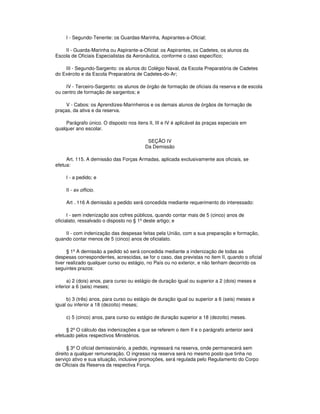 I - Segundo-Tenente: os Guardas-Marinha, Aspirantes-a-Oficial;
II - Guarda-Marinha ou Aspirante-a-Oficial: os Aspirantes, os Cadetes, os alunos da
Escola de Oficiais Especialistas da Aeronáutica, conforme o caso específico;
III - Segundo-Sargento: os alunos do Colégio Naval, da Escola Preparatória de Cadetes
do Exército e da Escola Preparatória de Cadetes-do-Ar;
IV - Terceiro-Sargento: os alunos de órgão de formação de oficiais da reserva e de escola
ou centro de formação de sargentos; e
V - Cabos: os Aprendizes-Marinheiros e os demais alunos de órgãos de formação de
praças, da ativa e da reserva.
Parágrafo único. O disposto nos itens II, III e IV é aplicável às praças especiais em
qualquer ano escolar.
SEÇÃO IV
Da Demissão
Art. 115. A demissão das Forças Armadas, aplicada exclusivamente aos oficiais, se
efetua:
I - a pedido; e
II - ex officio.
Art . 116 A demissão a pedido será concedida mediante requerimento do interessado:
I - sem indenização aos cofres públicos, quando contar mais de 5 (cinco) anos de
oficialato, ressalvado o disposto no § 1º deste artigo; e
II - com indenização das despesas feitas pela União, com a sua preparação e formação,
quando contar menos de 5 (cinco) anos de oficialato.
§ 1º A demissão a pedido só será concedida mediante a indenização de todas as
despesas correspondentes, acrescidas, se for o caso, das previstas no item II, quando o oficial
tiver realizado qualquer curso ou estágio, no País ou no exterior, e não tenham decorrido os
seguintes prazos:
a) 2 (dois) anos, para curso ou estágio de duração igual ou superior a 2 (dois) meses e
inferior a 6 (seis) meses;
b) 3 (três) anos, para curso ou estágio de duração igual ou superior a 6 (seis) meses e
igual ou inferior a 18 (dezoito) meses;
c) 5 (cinco) anos, para curso ou estágio de duração superior a 18 (dezoito) meses.
§ 2º O cálculo das indenizações a que se referem o item II e o parágrafo anterior será
efetuado pelos respectivos Ministérios.
§ 3º O oficial demissionário, a pedido, ingressará na reserva, onde permanecerá sem
direito a qualquer remuneração. O ingresso na reserva será no mesmo posto que tinha no
serviço ativo e sua situação, inclusive promoções, será regulada pelo Regulamento do Corpo
de Oficiais da Reserva da respectiva Força.
 