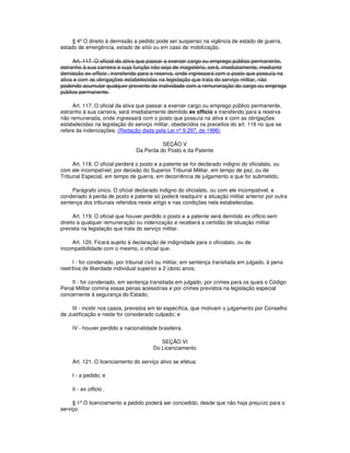 § 4º O direito à demissão a pedido pode ser suspenso na vigência de estado de guerra,
estado de emergência, estado de sítio ou em caso de mobilização.
Art. 117. O oficial da ativa que passar a exercer cargo ou emprego público permanente,
estranho à sua carreira e cuja função não seja de magistério, será, imediatamente, mediante
demissão ex officio , transferido para a reserva, onde ingressará com o posto que possuía na
ativa e com as obrigações estabelecidas na legislação que trata do serviço militar, não
podendo acumular qualquer provento de inatividade com a remuneração do cargo ou emprego
público permanente.
Art. 117. O oficial da ativa que passar a exercer cargo ou emprego público permanente,
estranho à sua carreira, será imediatamente demitido ex officio e transferido para a reserva
não remunerada, onde ingressará com o posto que possuía na ativa e com as obrigações
estabelecidas na legislação do serviço militar, obedecidos os preceitos do art. 116 no que se
refere às indenizações. (Redação dada pela Lei nº 9.297, de 1996)
SEÇÃO V
Da Perda do Posto e da Patente
Art. 118. O oficial perderá o posto e a patente se for declarado indigno do oficialato, ou
com ele incompatível, por decisão do Superior Tribunal Militar, em tempo de paz, ou de
Tribunal Especial, em tempo de guerra, em decorrência de julgamento a que for submetido.
Parágrafo único. O oficial declarado indigno do oficialato, ou com ele incompatível, e
condenado à perda de posto e patente só poderá readquirir a situação militar anterior por outra
sentença dos tribunais referidos neste artigo e nas condições nela estabelecidas.
Art. 119. O oficial que houver perdido o posto e a patente será demitido ex officio sem
direito a qualquer remuneração ou indenização e receberá a certidão de situação militar
prevista na legislação que trata do serviço militar.
Art. 120. Ficará sujeito à declaração de indignidade para o oficialato, ou de
incompatibilidade com o mesmo, o oficial que:
I - for condenado, por tribunal civil ou militar, em sentença transitada em julgado, à pena
restritiva de liberdade individual superior a 2 (dois) anos;
II - for condenado, em sentença transitada em julgado, por crimes para os quais o Código
Penal Militar comina essas penas acessórias e por crimes previstos na legislação especial
concernente à segurança do Estado;
III - incidir nos casos, previstos em lei específica, que motivam o julgamento por Conselho
de Justificação e neste for considerado culpado; e
IV - houver perdido a nacionalidade brasileira.
SEÇÃO VI
Do Licenciamento
Art. 121. O licenciamento do serviço ativo se efetua:
I - a pedido; e
II - ex officio .
§ 1º O licenciamento a pedido poderá ser concedido, desde que não haja prejuízo para o
serviço:
 