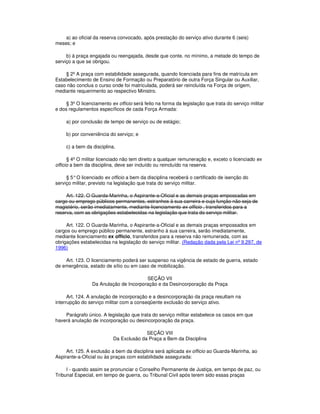 a) ao oficial da reserva convocado, após prestação do serviço ativo durante 6 (seis)
meses; e
b) à praça engajada ou reengajada, desde que conte, no mínimo, a metade do tempo de
serviço a que se obrigou.
§ 2º A praça com estabilidade assegurada, quando licenciada para fins de matrícula em
Estabelecimento de Ensino de Formação ou Preparatório de outra Força Singular ou Auxiliar,
caso não conclua o curso onde foi matriculada, poderá ser reincluída na Força de origem,
mediante requerimento ao respectivo Ministro.
§ 3º O licenciamento ex officio será feito na forma da legislação que trata do serviço militar
e dos regulamentos específicos de cada Força Armada:
a) por conclusão de tempo de serviço ou de estágio;
b) por conveniência do serviço; e
c) a bem da disciplina.
§ 4º O militar licenciado não tem direito a qualquer remuneração e, exceto o licenciado ex
officio a bem da disciplina, deve ser incluído ou reincluído na reserva.
§ 5°O licenciado ex officio a bem da disciplina receberá o certificado de isenção do
serviço militar, previsto na legislação que trata do serviço militar.
Art. 122. O Guarda-Marinha, o Aspirante-a-Oficial e as demais praças empossadas em
cargo ou emprego públicos permanentes, estranhos à sua carreira e cuja função não seja de
magistério, serão imediatamente, mediante licenciamento ex officio , transferidos para a
reserva, com as obrigações estabelecidas na legislação que trata do serviço militar.
Art. 122. O Guarda-Marinha, o Aspirante-a-Oficial e as demais praças empossados em
cargos ou emprego público permanente, estranho à sua carreira, serão imediatamente,
mediante licenciamento ex officio, transferidos para a reserva não remunerada, com as
obrigações estabelecidas na legislação do serviço militar. (Redação dada pela Lei nº 9.297, de
1996)
Art. 123. O licenciamento poderá ser suspenso na vigência de estado de guerra, estado
de emergência, estado de sítio ou em caso de mobilização.
SEÇÃO VII
Da Anulação de Incorporação e da Desincorporação da Praça
Art. 124. A anulação de incorporação e a desincorporação da praça resultam na
interrupção do serviço militar com a conseqüente exclusão do serviço ativo.
Parágrafo único. A legislação que trata do serviço militar estabelece os casos em que
haverá anulação de incorporação ou desincorporação da praça.
SEÇÃO VIII
Da Exclusão da Praça a Bem da Disciplina
Art. 125. A exclusão a bem da disciplina será aplicada ex officio ao Guarda-Marinha, ao
Aspirante-a-Oficial ou às praças com estabilidade assegurada:
I - quando assim se pronunciar o Conselho Permanente de Justiça, em tempo de paz, ou
Tribunal Especial, em tempo de guerra, ou Tribunal Civil após terem sido essas praças
 