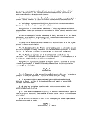 condenadas, em sentença transitada em julgado, à pena restritiva de liberdade individual
superior a 2 (dois) anos ou, nos crimes previstos na legislação especial concernente à
segurança do Estado, a pena de qualquer duração;
II - quando assim se pronunciar o Conselho Permanente de Justiça, em tempo de paz, ou
Tribunal Especial, em tempo de guerra, por haverem perdido a nacionalidade brasileira; e
III - que incidirem nos casos que motivarem o julgamento pelo Conselho de Disciplina
previsto no artigo 49 e nele forem considerados culpados.
Parágrafo único. O Guarda-Marinha, o Aspirante-a-Oficial ou a praça com estabilidade
assegurada que houver sido excluído a bem da disciplina só poderá readquirir a situação militar
anterior:
a) por outra sentença do Conselho Permanente de Justiça, em tempo de paz, ou Tribunal
Especial, em tempo de guerra, e nas condições nela estabelecidas, se a exclusão tiver sido
conseqüência de sentença de um daqueles Tribunais; e
b) por decisão do Ministro respectivo, se a exclusão foi conseqüência de ter sido julgado
culpado em Conselho de Disciplina.
Art. 126. É da competência dos Ministros das Forças Singulares, ou autoridades às quais
tenha sido delegada competência para isso, o ato de exclusão a bem da disciplina do Guarda-
Marinha e do Aspirante-a-Oficial, bem como das praças com estabilidade assegurada.
Art. 127. A exclusão da praça a bem da disciplina acarreta a perda de seu grau
hierárquico e não a isenta das indenizações dos prejuízos causados à Fazenda Nacional ou a
terceiros, nem das pensões decorrentes de sentença judicial.
Parágrafo único. A praça excluída a bem da disciplina receberá o certificado de isenção
do serviço militar previsto na legislação que trata do serviço militar, sem direito a qualquer
remuneração ou indenização.
SEÇÃO IX
Da Deserção
Art. 128. A deserção do militar acarreta interrupção do serviço militar, com a conseqüente
demissão ex officio para o oficial, ou a exclusão do serviço ativo, para a praça.
§ 1º A demissão do oficial ou a exclusão da praça com estabilidade assegurada
processar-se-á após 1 (um) ano de agregação, se não houver captura ou apresentação
voluntária antes desse prazo.
§ 2º A praça sem estabilidade assegurada será automaticamente excluída após
oficialmente declarada desertora.
§ 3º O militar desertor que for capturado ou que se apresentar voluntariamente, depois de
haver sido demitido ou excluído, será reincluído no serviço ativo e, a seguir, agregado para se
ver processar.
§ 4º A reinclusão em definitivo do militar de que trata o parágrafo anterior dependerá de
sentença de Conselho de Justiça.
SEÇÃO X
Do Falecimento e do Extravio
 