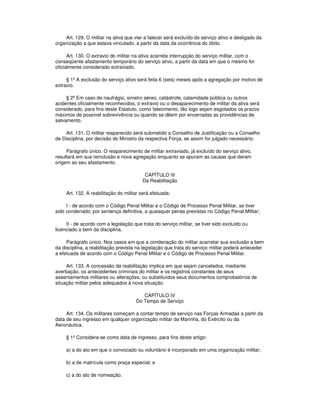 Art. 129. O militar na ativa que vier a falecer será excluído do serviço ativo e desligado da
organização a que estava vinculado, a partir da data da ocorrência do óbito.
Art. 130. O extravio do militar na ativa acarreta interrupção do serviço militar, com o
conseqüente afastamento temporário do serviço ativo, a partir da data em que o mesmo for
oficialmente considerado extraviado.
§ 1º A exclusão do serviço ativo será feita 6 (seis) meses após a agregação por motivo de
extravio.
§ 2º Em caso de naufrágio, sinistro aéreo, catástrofe, calamidade pública ou outros
acidentes oficialmente reconhecidos, o extravio ou o desaparecimento de militar da ativa será
considerado, para fins deste Estatuto, como falecimento, tão logo sejam esgotados os prazos
máximos de possível sobrevivência ou quando se dêem por encerradas as providências de
salvamento.
Art. 131. O militar reaparecido será submetido a Conselho de Justificação ou a Conselho
de Disciplina, por decisão do Ministro da respectiva Força, se assim for julgado necessário.
Parágrafo único. O reaparecimento de militar extraviado, já excluído do serviço ativo,
resultará em sua reinclusão e nova agregação enquanto se apuram as causas que deram
origem ao seu afastamento.
CAPÍTULO III
Da Reabilitação
Art. 132. A reabilitação do militar será efetuada:
I - de acordo com o Código Penal Militar e o Código de Processo Penal Militar, se tiver
sido condenado, por sentença definitiva, a quaisquer penas previstas no Código Penal Militar;
II - de acordo com a legislação que trata do serviço militar, se tiver sido excluído ou
licenciado a bem da disciplina.
Parágrafo único. Nos casos em que a condenação do militar acarretar sua exclusão a bem
da disciplina, a reabilitação prevista na legislação que trata do serviço militar poderá anteceder
a efetuada de acordo com o Código Penal Militar e o Código de Processo Penal Militar.
Art. 133. A concessão da reabilitação implica em que sejam cancelados, mediante
averbação, os antecedentes criminais do militar e os registros constantes de seus
assentamentos militares ou alterações, ou substituídos seus documentos comprobatórios de
situação militar pelos adequados à nova situação.
CAPÍTULO IV
Do Tempo de Serviço
Art. 134. Os militares começam a contar tempo de serviço nas Forças Armadas a partir da
data de seu ingresso em qualquer organização militar da Marinha, do Exército ou da
Aeronáutica.
§ 1º Considera-se como data de ingresso, para fins deste artigo:
a) a do ato em que o convocado ou voluntário é incorporado em uma organização militar;
b) a de matrícula como praça especial; e
c) a do ato de nomeação.
 