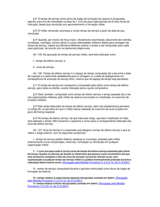 § 2º O tempo de serviço como aluno de órgão de formação da reserva é computado,
apenas, para fins de inatividade na base de 1 (um) dia para cada período de 8 (oito) horas de
instrução, desde que concluída com aproveitamento a formação militar.
§ 3º O militar reincluído recomeça a contar tempo de serviço a partir da data de sua
reinclusão.
§ 4º Quando, por motivo de força maior, oficialmente reconhecida, decorrente de incêndio,
inundação, naufrágio, sinistro aéreo e outras calamidades, faltarem dados para contagem de
tempo de serviço, caberá aos Ministros Militares arbitrar o tempo a ser computado para cada
caso particular, de acordo com os elementos disponíveis.
Art. 135. Na apuração do tempo de serviço militar, será feita distinção entre:
I - tempo de efetivo serviço; e
II - anos de serviço.
Art. 136. Tempo de efetivo serviço é o espaço de tempo computado dia a dia entre a data
de ingresso e a data-limite estabelecida para a contagem ou a data do desligamento em
conseqüência da exclusão do serviço ativo, mesmo que tal espaço de tempo seja parcelado.
§ 1º O tempo de serviço em campanha é computado pelo dobro como tempo de efetivo
serviço, para todos os efeitos, exceto indicação para a quota compulsória.
§ 2º Será, também, computado como tempo de efetivo serviço o tempo passado dia a dia
nas organizações militares, pelo militar da reserva convocado ou mobilizado, no exercício de
funções militares.
§ 3º Não serão deduzidos do tempo de efetivo serviço, além dos afastamentos previstos
no artigo 65, os períodos em que o militar estiver afastado do exercício de suas funções em
gozo de licença especial.
§ 4º Ao tempo de efetivo serviço, de que trata este artigo, apurado e totalizado em dias,
será aplicado o divisor 365 (trezentos e sessenta e cinco) para a correspondente obtenção dos
anos de efetivo serviço.
Art. 137. Anos de serviço é a expressão que designa o tempo de efetivo serviço a que se
refere o artigo anterior, com os seguintes acréscimos:
I - tempo de serviço público federal, estadual ou municipal, prestado pelo militar
anteriormente à sua incorporação, matrícula, nomeação ou reinclusão em qualquer
organização militar;
II - 1 (um) ano para cada 5 (cinco) anos de tempo de efetivo serviço prestado pelo oficial
do Corpo, Quadro ou Serviço de Saúde ou Veterinária que possuir curso universitário até que
este acréscimo complete o total de anos de duração normal do referido curso, sem
superposição a qualquer tempo de serviço militar ou público eventualmente prestado durante a
realização deste mesmo curso; (Revogado pela Medida Provisória nº 2.215-10, de 31.8.2001)
III - tempo de serviço computável durante o período matriculado como aluno de órgão de
formação da reserva;
IV - tempo relativo a cada licença especial não-gozada, contado em dobro; (Revogado
pela Medida Provisória nº 2.215-10, de 31.8.2001)
V - tempo relativo a férias não-gozadas, contado em dobro; (Revogado pela Medida
Provisória nº 2.215-10, de 31.8.2001)
 