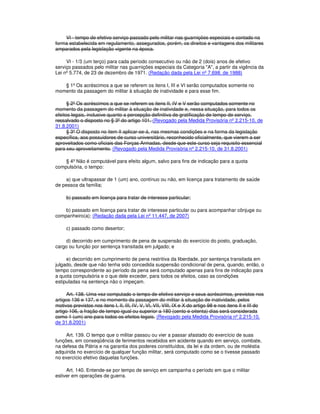 VI - tempo de efetivo serviço passado pelo militar nas guarnições especiais e contado na
forma estabelecida em regulamento, assegurados, porém, os direitos e vantagens dos militares
amparados pela legislação vigente na época.
VI - 1/3 (um terço) para cada período consecutivo ou não de 2 (dois) anos de efetivo
serviço passados pelo militar nas guarnições especiais da Categoria "A", a partir da vigência da
Lei nº 5.774, de 23 de dezembro de 1971. (Redação dada pela Lei nº 7.698, de 1988)
§ 1º Os acréscimos a que se referem os itens I, III e VI serão computados somente no
momento da passagem do militar à situação de inatividade e para esse fim.
§ 2º Os acréscimos a que se referem os itens II, IV e V serão computados somente no
momento da passagem do militar à situação de inatividade e, nessa situação, para todos os
efeitos legais, inclusive quanto a percepção definitiva de gratificação de tempo de serviço,
ressalvado o disposto no § 3º do artigo 101. (Revogado pela Medida Provisória nº 2.215-10, de
31.8.2001)
§ 3º O disposto no item II aplicar-se-á, nas mesmas condições e na forma da legislação
específica, aos possuidores de curso universitário, reconhecido oficialmente, que vierem a ser
aproveitados como oficiais das Forças Armadas, desde que este curso seja requisito essencial
para seu aproveitamento. (Revogado pela Medida Provisória nº 2.215-10, de 31.8.2001)
§ 4º Não é computável para efeito algum, salvo para fins de indicação para a quota
compulsória, o tempo:
a) que ultrapassar de 1 (um) ano, contínuo ou não, em licença para tratamento de saúde
de pessoa da família;
b) passado em licença para tratar de interesse particular;
b) passado em licença para tratar de interesse particular ou para acompanhar cônjuge ou
companheiro(a); (Redação dada pela Lei nº 11.447, de 2007)
c) passado como desertor;
d) decorrido em cumprimento de pena de suspensão do exercício do posto, graduação,
cargo ou função por sentença transitada em julgado; e
e) decorrido em cumprimento de pena restritiva da liberdade, por sentença transitada em
julgado, desde que não tenha sido concedida suspensão condicional de pena, quando, então, o
tempo correspondente ao período da pena será computado apenas para fins de indicação para
a quota compulsória e o que dele exceder, para todos os efeitos, caso as condições
estipuladas na sentença não o impeçam.
Art. 138. Uma vez computado o tempo de efetivo serviço e seus acréscimos, previstos nos
artigos 136 e 137, e no momento da passagem do militar à situação de inatividade, pelos
motivos previstos nos itens I, II, III, IV, V, VI, VII, VIII, IX e X do artigo 98 e nos itens II e III do
artigo 106, a fração de tempo igual ou superior a 180 (cento e oitenta) dias será considerada
como 1 (um) ano para todos os efeitos legais. (Revogado pela Medida Provisória nº 2.215-10,
de 31.8.2001)
Art. 139. O tempo que o militar passou ou vier a passar afastado do exercício de suas
funções, em conseqüência de ferimentos recebidos em acidente quando em serviço, combate,
na defesa da Pátria e na garantia dos poderes constituídos, da lei e da ordem, ou de moléstia
adquirida no exercício de qualquer função militar, será computado como se o tivesse passado
no exercício efetivo daquelas funções.
Art. 140. Entende-se por tempo de serviço em campanha o período em que o militar
estiver em operações de guerra.
 