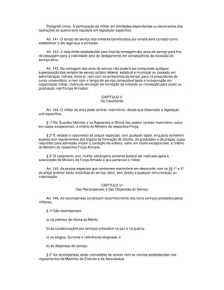 Parágrafo único. A participação do militar em atividades dependentes ou decorrentes das
operações de guerra será regulada em legislação específica.
Art. 141. O tempo de serviço dos militares beneficiados por anistia será contado como
estabelecer o ato legal que a conceder.
Art. 142. A data-limite estabelecida para final da contagem dos anos de serviço para fins
de passagem para a inatividade será do desligamento em conseqüência da exclusão do
serviço ativo.
Art. 143. Na contagem dos anos de serviço não poderá ser computada qualquer
superposição dos tempos de serviço público federal, estadual e municipal ou passado em
administração indireta, entre si, nem com os acréscimos de tempo, para os possuidores de
curso universitário, e nem com o tempo de serviço computável após a incorporação em
organização militar, matrícula em órgão de formação de militares ou nomeação para posto ou
graduação nas Forças Armadas.
CAPÍTULO V
Do Casamento
Art. 144. O militar da ativa pode contrair matrimônio, desde que observada a legislação
civil específica.
§ 1º Os Guardas-Marinha e os Aspirantes-a-Oficial não podem contrair matrimônio, salvo
em casos excepcionais, a critério do Ministro da respectiva Força.
§ 2º É vedado o casamento às praças especiais, com qualquer idade, enquanto estiverem
sujeitas aos regulamentos dos órgãos de formação de oficiais, de graduados e de praças, cujos
requisitos para admissão exijam a condição de solteiro, salvo em casos excepcionais, a critério
do Ministro da respectiva Força Armada.
§ 3º O casamento com mulher estrangeira somente poderá ser realizado após a
autorização do Ministro da Força Armada a que pertencer o militar.
Art. 145. As praças especiais que contraírem matrimônio em desacordo com os §§ 1º e 2°
do artigo anterior serão excluídas do serviço ativo, sem direito a qualquer remuneração ou
indenização.
CAPÍTULO VI
Das Recompensas e das Dispensas do Serviço
Art. 146. As recompensas constituem reconhecimento dos bons serviços prestados pelos
militares.
§ 1º São recompensas:
a) os prêmios de Honra ao Mérito;
b) as condecorações por serviços prestados na paz e na guerra;
c) os elogios, louvores e referências elogiosas; e
d) as dispensas de serviço.
§ 2º As recompensas serão concedidas de acordo com as normas estabelecidas nos
regulamentos da Marinha, do Exército e da Aeronáutica.
 