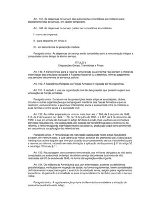 Art . 147. As dispensas de serviço são autorizações concedidas aos militares para
afastamento total do serviço, em caráter temporário.
Art . 148. As dispensas de serviço podem ser concedidas aos militares:
I - como recompensa;
II - para desconto em férias; e
III - em decorrência de prescrição médica.
Parágrafo único. As dispensas de serviço serão concedidas com a remuneração integral e
computadas como tempo de efetivo serviço.
TÍTULO V
Disposições Gerais, Transitórias e Finais
Art. 149. A transferência para a reserva remunerada ou a reforma não isentam o militar da
indenização dos prejuízos causados à Fazenda Nacional ou a terceiros, nem do pagamento
das pensões decorrentes de sentença judicial.
Art. 150. A Assistência Religiosa às Forças Armadas é regulada por lei específica.
Art. 151. É vedado o uso por organização civil de designações que possam sugerir sua
vinculação às Forças Armadas.
Parágrafo único. Excetuam-se das prescrições deste artigo as associações, clubes,
círculos e outras organizações que congreguem membros das Forças Armadas e que se
destinem, exclusivamente, a promover intercâmbio social e assistencial entre os militares e
suas famílias e entre esses e a sociedade civil.
Art. 152. Ao militar amparado por uma ou mais das Leis n°288, de 8 de junho de 1948,
616, de 2 de fevereiro de 1949, 1.156, de 12 de julho de 1950, e 1.267, de 9 de dezembro de
1950, e que em virtude do disposto no artigo 62 desta Lei não mais usufruirá as promoções
previstas naquelas leis, fica assegurada, por ocasião da transferência para a reserva ou da
reforma, a remuneração da inatividade relativa ao posto ou graduação a que seria promovido
em decorrência da aplicação das referidas leis.
Parágrafo único. A remuneração de inatividade assegurada neste artigo não poderá
exceder, em nenhum caso, a que caberia ao militar, se fosse ele promovido até 2 (dois) graus
hierárquicos acima daquele que tiver por ocasião do processamento de sua transferência para
a reserva ou reforma, incluindo-se nesta limitação a aplicação do disposto no § 1º do artigo 50
e no artigo 110 e seu § 1º.
Art. 153. Na passagem para a reserva remunerada, aos militares obrigados ao vôo serão
computados os acréscimos de tempo de efetivo serviço decorrentes das horas de vôo
realizadas até 20 de outubro de 1946, na forma da legislação então vigente.
Art. 154. Os militares da Aeronáutica que, por enfermidade, acidente ou deficiência
psicofisiológica, verificada em inspeção de saúde, na forma regulamentar, forem considerados
definitivamente incapacitados para o exercício da atividade aérea, exigida pelos regulamentos
específicos, só passarão à inatividade se essa incapacidade o for também para todo o serviço
militar.
Parágrafo único. A regulamentação própria da Aeronáutica estabelece a situação do
pessoal enquadrado neste artigo.
 