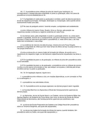 Art. 17. A precedência entre militares da ativa do mesmo grau hierárquico, ou
correspondente, é assegurada pela antigüidade no posto ou graduação, salvo nos casos de
precedência funcional estabelecida em lei.
§ 1º A antigüidade em cada posto ou graduação é contada a partir da data da assinatura
do ato da respectiva promoção, nomeação, declaração ou incorporação, salvo quando estiver
taxativamente fixada outra data.
§ 2º No caso do parágrafo anterior, havendo empate, a antigüidade será estabelecida:
a) entre militares do mesmo Corpo, Quadro, Arma ou Serviço, pela posição nas
respectivas escalas numéricas ou registros existentes em cada Força;
b) nos demais casos, pela antigüidade no posto ou graduação anterior; se, ainda assim,
subsistir a igualdade, recorrer-se-á, sucessivamente, aos graus hierárquicos anteriores, à data
de praça e à data de nascimento para definir a procedência, e, neste último caso, o de mais
idade será considerado o mais antigo;
c) na existência de mais de uma data de praça, inclusive de outra Força Singular,
prevalece a antigüidade do militar que tiver maior tempo de efetivo serviço na praça anterior ou
nas praças anteriores; e
d) entre os alunos de um mesmo órgão de formação de militares, de acordo com o
regulamento do respectivo órgão, se não estiverem especificamente enquadrados nas letras a ,
b e c.
§ 3º Em igualdade de posto ou de graduação, os militares da ativa têm precedência sobre
os da inatividade.
§ 4º Em igualdade de posto ou de graduação, a precedência entre os militares de carreira
na ativa e os da reserva remunerada ou não, que estejam convocados, é definida pelo tempo
de efetivo serviço no posto ou graduação.
Art. 18. Em legislação especial, regular-se-á:
I - a precedência entre militares e civis, em missões diplomáticas, ou em comissão no País
ou no estrangeiro; e
II - a precedência nas solenidades oficiais.
Art. 19. A precedência entre as praças especiais e as demais praças é assim regulada:
I - os Guardas-Marinha e os Aspirantes-a-Oficial são hierarquicamente superiores às
demais praças;
II - os Aspirantes, alunos da Escola Naval, e os Cadetes, alunos da Academia Militar das
Agulhas Negras e da Academia da Força Aérea, bem como os alunos da Escola de Oficiais
Especialistas da Aeronáutica, são hierarquicamente superiores aos suboficiais e aos
subtenentes;
III - os alunos de Escola Preparatória de Cadetes e do Colégio Naval têm precedência
sobre os Terceiros-Sargentos, aos quais são equiparados;
IV - os alunos dos órgãos de formação de oficiais da reserva, quando fardados, têm
precedência sobre os Cabos, aos quais são equiparados; e
 