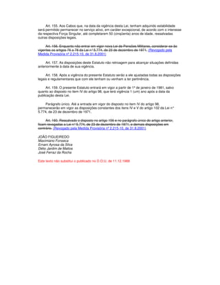 Art. 155. Aos Cabos que, na data da vigência desta Lei, tenham adquirido estabilidade
será permitido permanecer no serviço ativo, em caráter excepcional, de acordo com o interesse
da respectiva Força Singular, até completarem 50 (cinqüenta) anos de idade, ressalvadas
outras disposições legais.
Art. 156. Enquanto não entrar em vigor nova Lei de Pensões Militares, considerar-se-ão
vigentes os artigos 76 a 78 da Lei n°5.774, de 23 de dezembro de 1971. (Revogado pela
Medida Provisória nº 2.215-10, de 31.8.2001)
Art. 157. As disposições deste Estatuto não retroagem para alcançar situações definidas
anteriormente à data de sua vigência.
Art. 158. Após a vigência do presente Estatuto serão a ele ajustadas todas as disposições
legais e regulamentares que com ele tenham ou venham a ter pertinência.
Art. 159. O presente Estatuto entrará em vigor a partir de 1º de janeiro de 1981, salvo
quanto ao disposto no item IV do artigo 98, que terá vigência 1 (um) ano após a data da
publicação desta Lei.
Parágrafo único. Até a entrada em vigor do disposto no item IV do artigo 98,
permanecerão em vigor as disposições constantes dos itens IV e V do artigo 102 da Lei n°
5.774, de 23 de dezembro de 1971.
Art. 160. Ressalvado o disposto no artigo 156 e no parágrafo único do artigo anterior,
ficam revogadas a Lei n°5.774, de 23 de dezembro de 1971, e demais disposições em
contrário. (Revogado pela Medida Provisória nº 2.215-10, de 31.8.2001)
JOÃO FIGUEIREDO
Maximiano Fonseca
Ernani Ayrosa da Silva
Délio Jardim de Mattos
José Ferraz da Rocha
Este texto não substitui o publicado no D.O.U. de 11.12.1988
 
