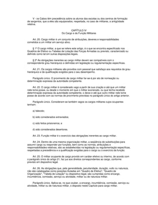 V - os Cabos têm precedência sobre os alunos das escolas ou dos centros de formação
de sargentos, que a eles são equiparados, respeitada, no caso de militares, a antigüidade
relativa.
CAPÍTULO IV
Do Cargo e da Função Militares
Art. 20. Cargo militar é um conjunto de atribuições, deveres e responsabilidades
cometidos a um militar em serviço ativo.
§ 1º O cargo militar, a que se refere este artigo, é o que se encontra especificado nos
Quadros de Efetivo ou Tabelas de Lotação das Forças Armadas ou previsto, caracterizado ou
definido como tal em outras disposições legais.
§ 2º As obrigações inerentes ao cargo militar devem ser compatíveis com o
correspondente grau hierárquico e definidas em legislação ou regulamentação específicas.
Art. 21. Os cargos militares são providos com pessoal que satisfaça aos requisitos de grau
hierárquico e de qualificação exigidos para o seu desempenho.
Parágrafo único. O provimento de cargo militar far-se-á por ato de nomeação ou
determinação expressa da autoridade competente.
Art. 22. O cargo militar é considerado vago a partir de sua criação e até que um militar
nele tome posse, ou desde o momento em que o militar exonerado, ou que tenha recebido
determinação expressa da autoridade competente, o deixe e até que outro militar nele tome
posse de acordo com as normas de provimento previstas no parágrafo único do artigo anterior.
Parágrafo único. Consideram-se também vagos os cargos militares cujos ocupantes
tenham:
a) falecido;
b) sido considerados extraviados;
c) sido feitos prisioneiros; e
d) sido considerados desertores.
Art. 23. Função militar é o exercício das obrigações inerentes ao cargo militar.
Art. 24. Dentro de uma mesma organização militar, a seqüência de substituições para
assumir cargo ou responder por funções, bem como as normas, atribuições e
responsabilidades relativas, são as estabelecidas na legislação ou regulamentação específicas,
respeitadas a precedência e a qualificação exigidas para o cargo ou o exercício da função.
Art. 25. O militar ocupante de cargo provido em caráter efetivo ou interino, de acordo com
o parágrafo único do artigo 21, faz jus aos direitos correspondentes ao cargo, conforme
previsto em dispositivo legal.
Art. 26. As obrigações que, pela generalidade, peculiaridade, duração, vulto ou natureza,
não são catalogadas como posições tituladas em "Quadro de Efetivo", "Quadro de
Organização", "Tabela de Lotação" ou dispositivo legal, são cumpridas como encargo,
incumbência, comissão, serviço ou atividade, militar ou de natureza militar.
Parágrafo único. Aplica-se, no que couber, a encargo, incumbência, comissão, serviço ou
atividade, militar ou de natureza militar, o disposto neste Capítulo para cargo militar.
 